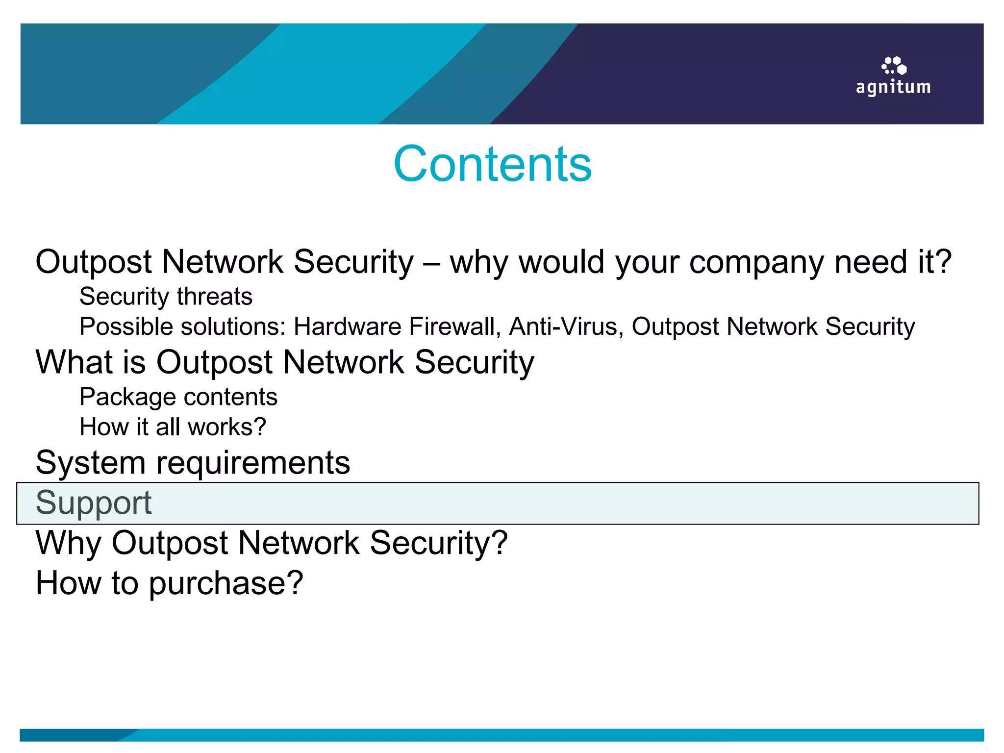 Contents
Outpost Network Security – why would your company need it?
Security threats
Possible solutions: Hardware Firewall, Anti-Virus, Outpost Network Security
What is Outpost Network Security
Package contents
How it all works?
System requirements
Support
Why Outpost Network Security?
How to purchase?
 