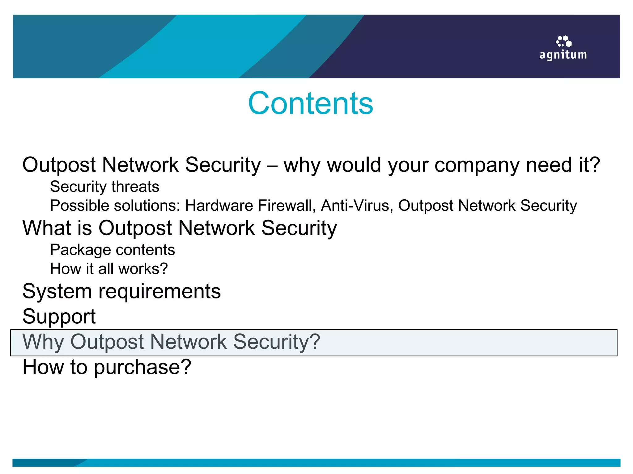 Contents
Outpost Network Security – why would your company need it?
Security threats
Possible solutions: Hardware Firewall, Anti-Virus, Outpost Network Security
What is Outpost Network Security
Package contents
How it all works?
System requirements
Support
Why Outpost Network Security?
How to purchase?
 
