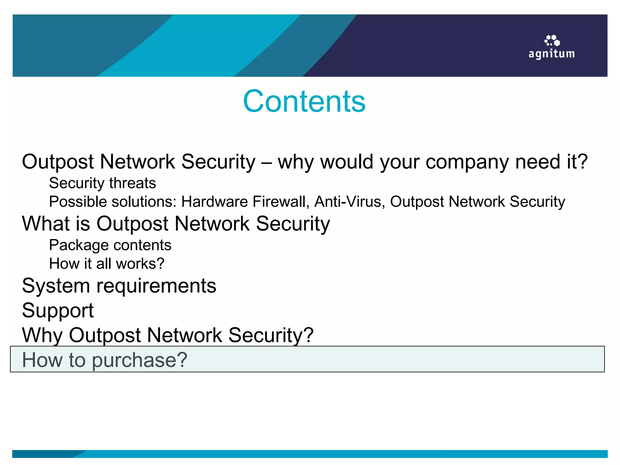 Contents
Outpost Network Security – why would your company need it?
Security threats
Possible solutions: Hardware Firewall, Anti-Virus, Outpost Network Security
What is Outpost Network Security
Package contents
How it all works?
System requirements
Support
Why Outpost Network Security?
How to purchase?
 