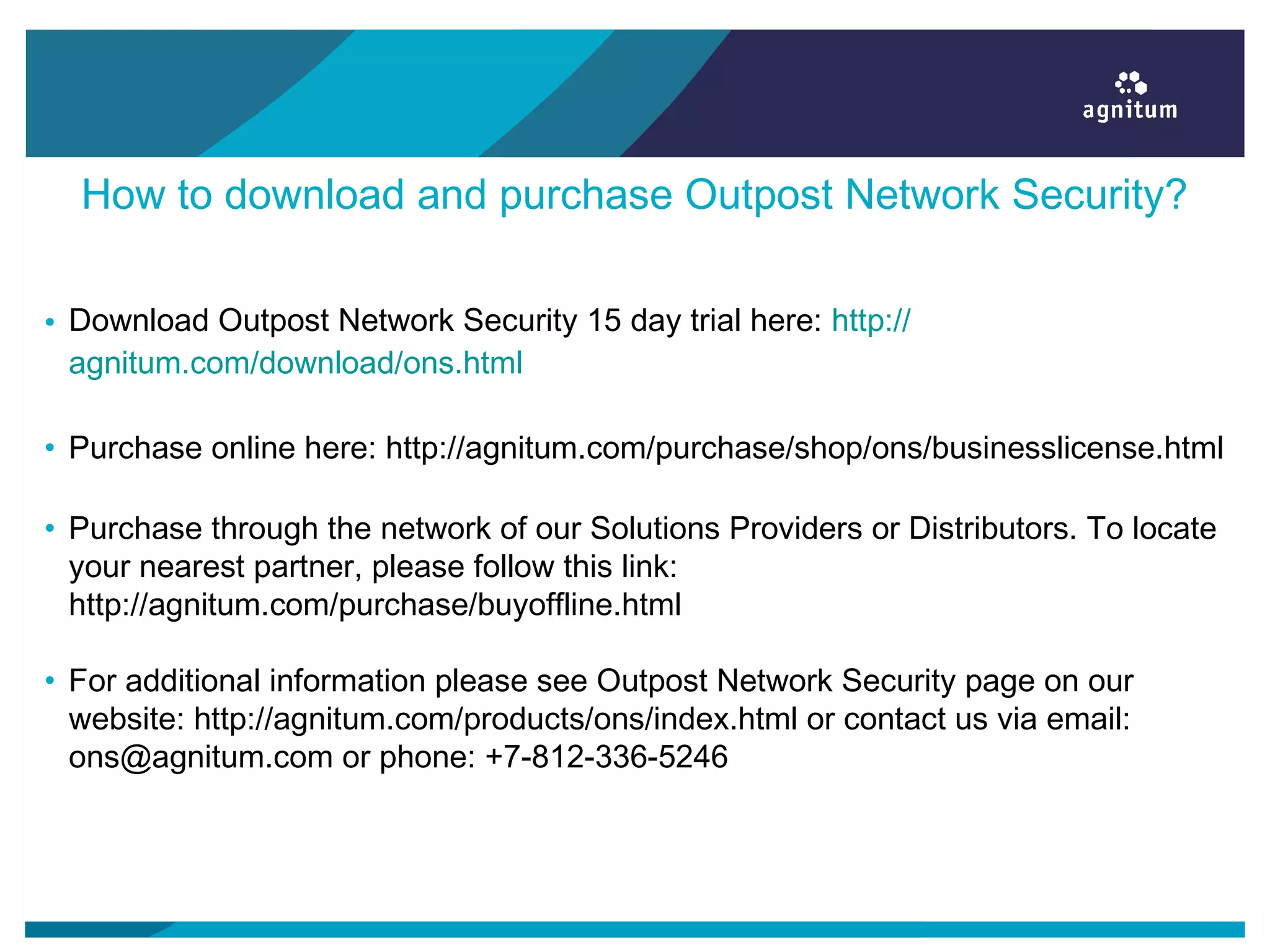 How to download and purchase Outpost Network Security?
• Download Outpost Network Security 15 day trial here: http://
agnitum.com/download/ons.html
• Purchase online here: http://agnitum.com/purchase/shop/ons/businesslicense.html
• Purchase through the network of our Solutions Providers or Distributors. To locate
your nearest partner, please follow this link:
http://agnitum.com/purchase/buyoffline.html
• For additional information please see Outpost Network Security page on our
website: http://agnitum.com/products/ons/index.html or contact us via email:
ons@agnitum.com or phone: +7-812-336-5246
 