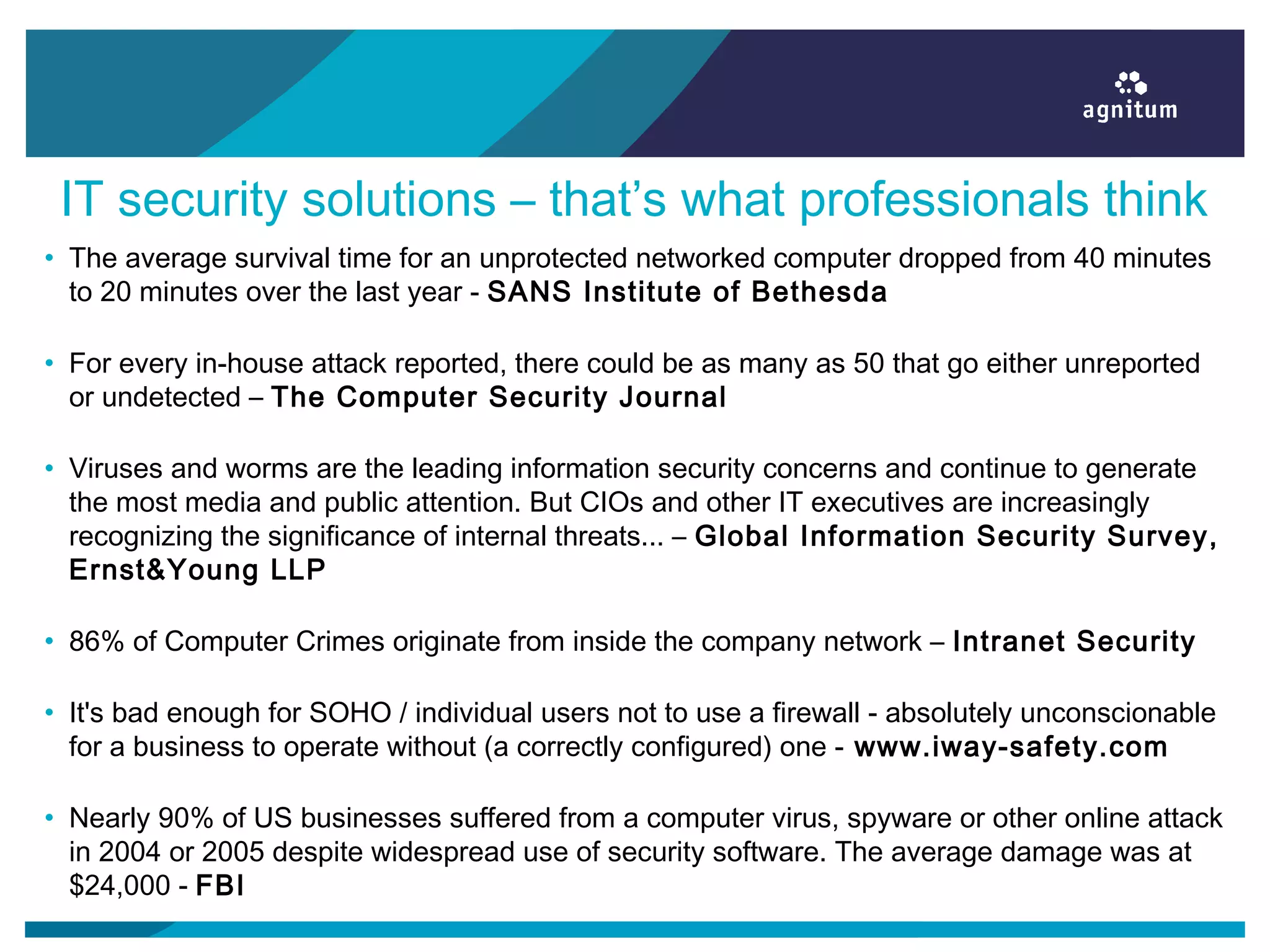 IT security solutions – that’s what professionals think
• The average survival time for an unprotected networked computer dropped from 40 minutes
to 20 minutes over the last year - SANS Institute of Bethesda
• For every in-house attack reported, there could be as many as 50 that go either unreported
or undetected – The Computer Security Journal
• Viruses and worms are the leading information security concerns and continue to generate
the most media and public attention. But CIOs and other IT executives are increasingly
recognizing the significance of internal threats... – Global Information Security Survey,
Ernst&Young LLP
• 86% of Computer Crimes originate from inside the company network – Intranet Security
• It's bad enough for SOHO / individual users not to use a firewall - absolutely unconscionable
for a business to operate without (a correctly configured) one - www.iway-safety.com
• Nearly 90% of US businesses suffered from a computer virus, spyware or other online attack
in 2004 or 2005 despite widespread use of security software. The average damage was at
$24,000 - FBI
 