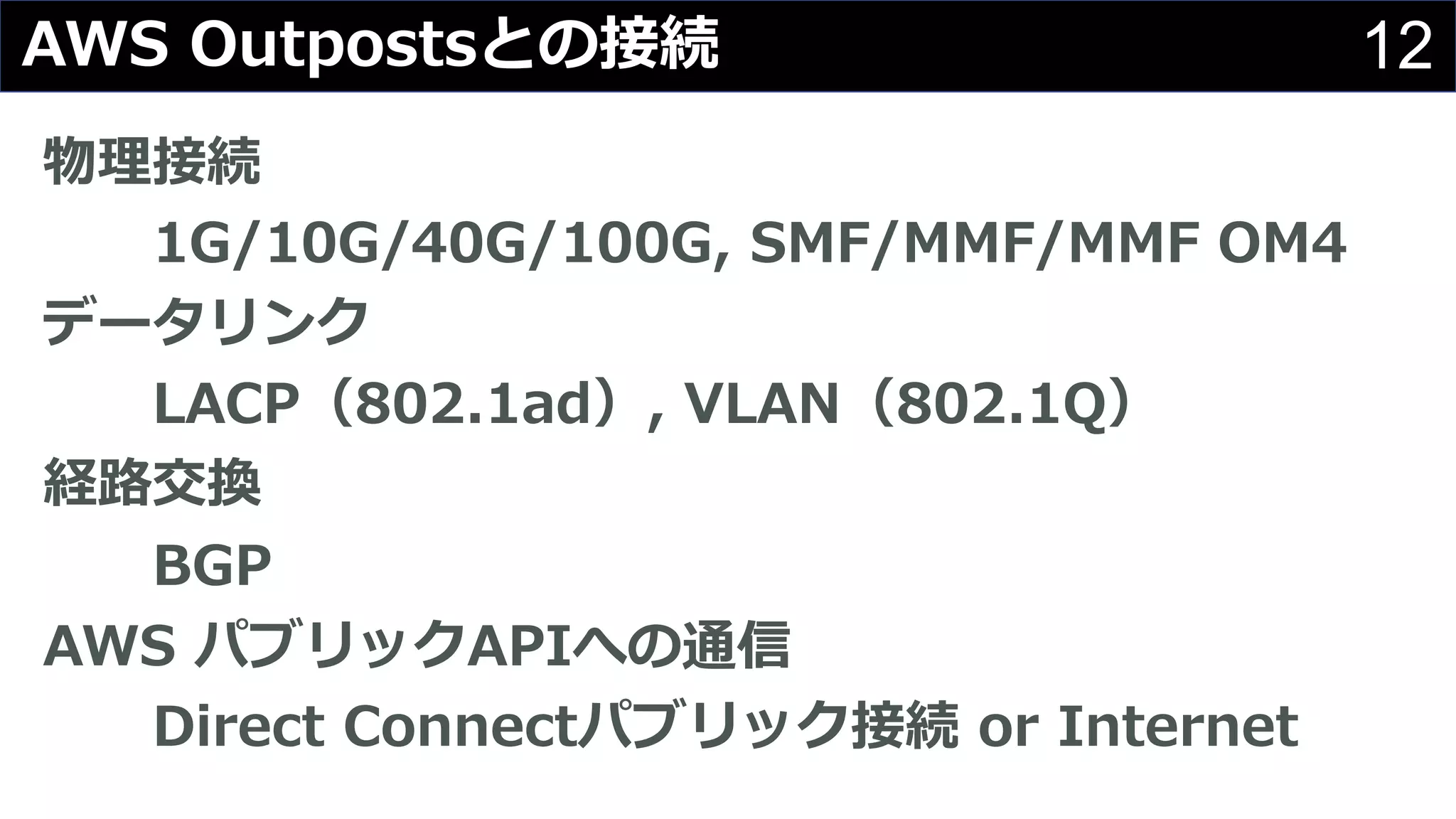 12AWS Outpostsとの接続
物理接続
1G/10G/40G/100G, SMF/MMF/MMF OM4
データリンク
LACP（802.1ad）, VLAN（802.1Q）
経路交換
BGP
AWS パブリックAPIへの通信
Direct Connectパブリック接続 or Internet
 