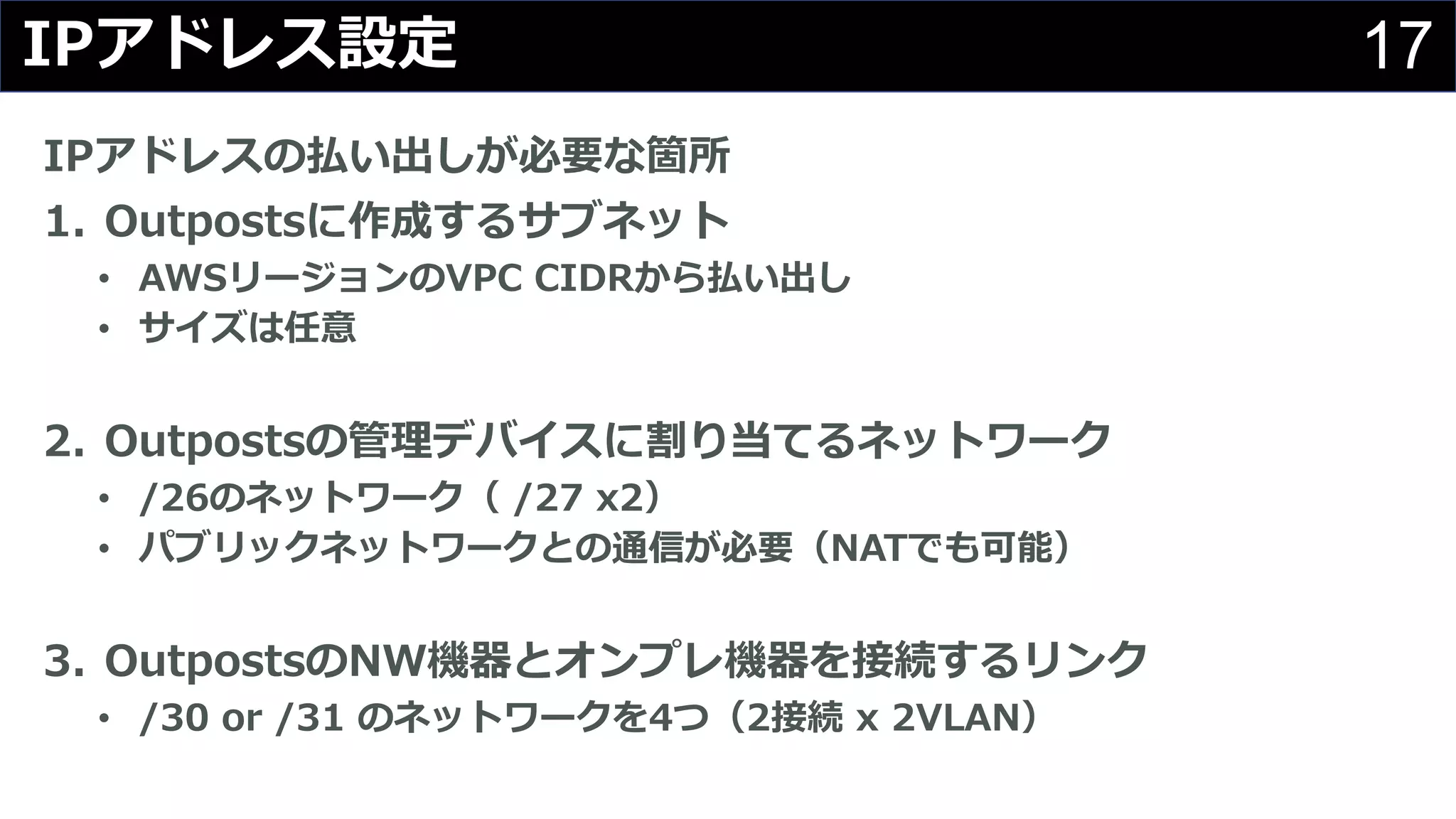 17IPアドレス設定
IPアドレスの払い出しが必要な箇所
1. Outpostsに作成するサブネット
• AWSリージョンのVPC CIDRから払い出し
• サイズは任意
2. Outpostsの管理デバイスに割り当てるネットワーク
• /26のネットワーク（ /27 x2）
• パブリックネットワークとの通信が必要（NATでも可能）
3. OutpostsのNW機器とオンプレ機器を接続するリンク
• /30 or /31 のネットワークを4つ（2接続 x 2VLAN）
 