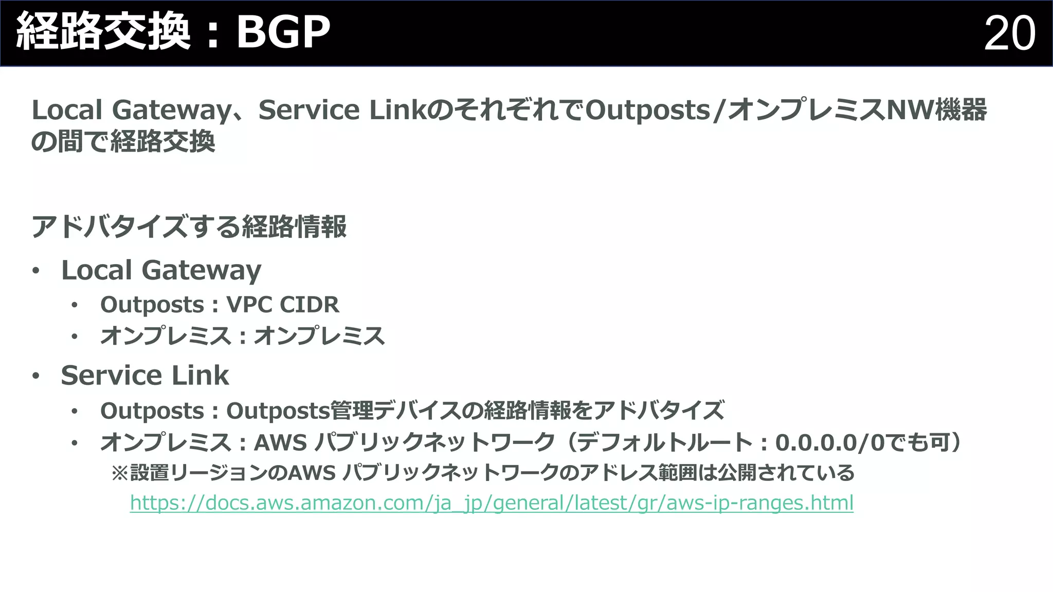 20経路交換︓BGP
Local Gateway、Service LinkのそれぞれでOutposts/オンプレミスNW機器
の間で経路交換
アドバタイズする経路情報
• Local Gateway
• Outposts︓VPC CIDR
• オンプレミス︓オンプレミス
• Service Link
• Outposts︓Outposts管理デバイスの経路情報をアドバタイズ
• オンプレミス︓AWS パブリックネットワーク（デフォルトルート︓0.0.0.0/0でも可）
※設置リージョンのAWS パブリックネットワークのアドレス範囲は公開されている
https://docs.aws.amazon.com/ja_jp/general/latest/gr/aws-ip-ranges.html
 