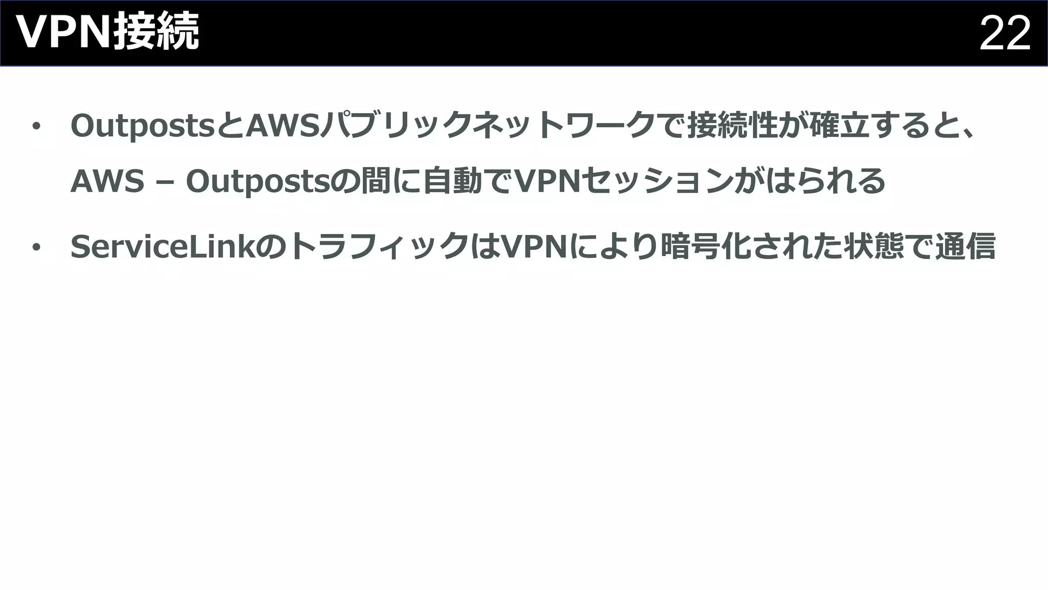 22VPN接続
• OutpostsとAWSパブリックネットワークで接続性が確⽴すると、
AWS – Outpostsの間に⾃動でVPNセッションがはられる
• ServiceLinkのトラフィックはVPNにより暗号化された状態で通信
 