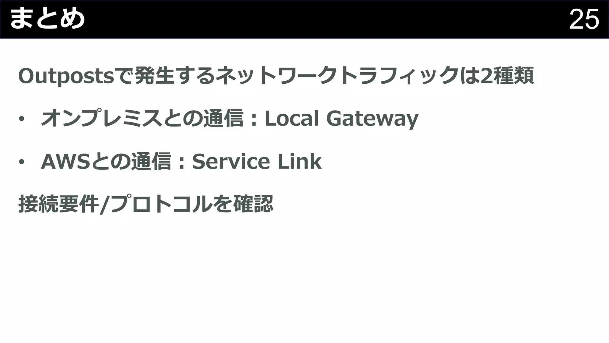 25まとめ
Outpostsで発⽣するネットワークトラフィックは2種類
• オンプレミスとの通信︓Local Gateway
• AWSとの通信︓Service Link
接続要件/プロトコルを確認
 