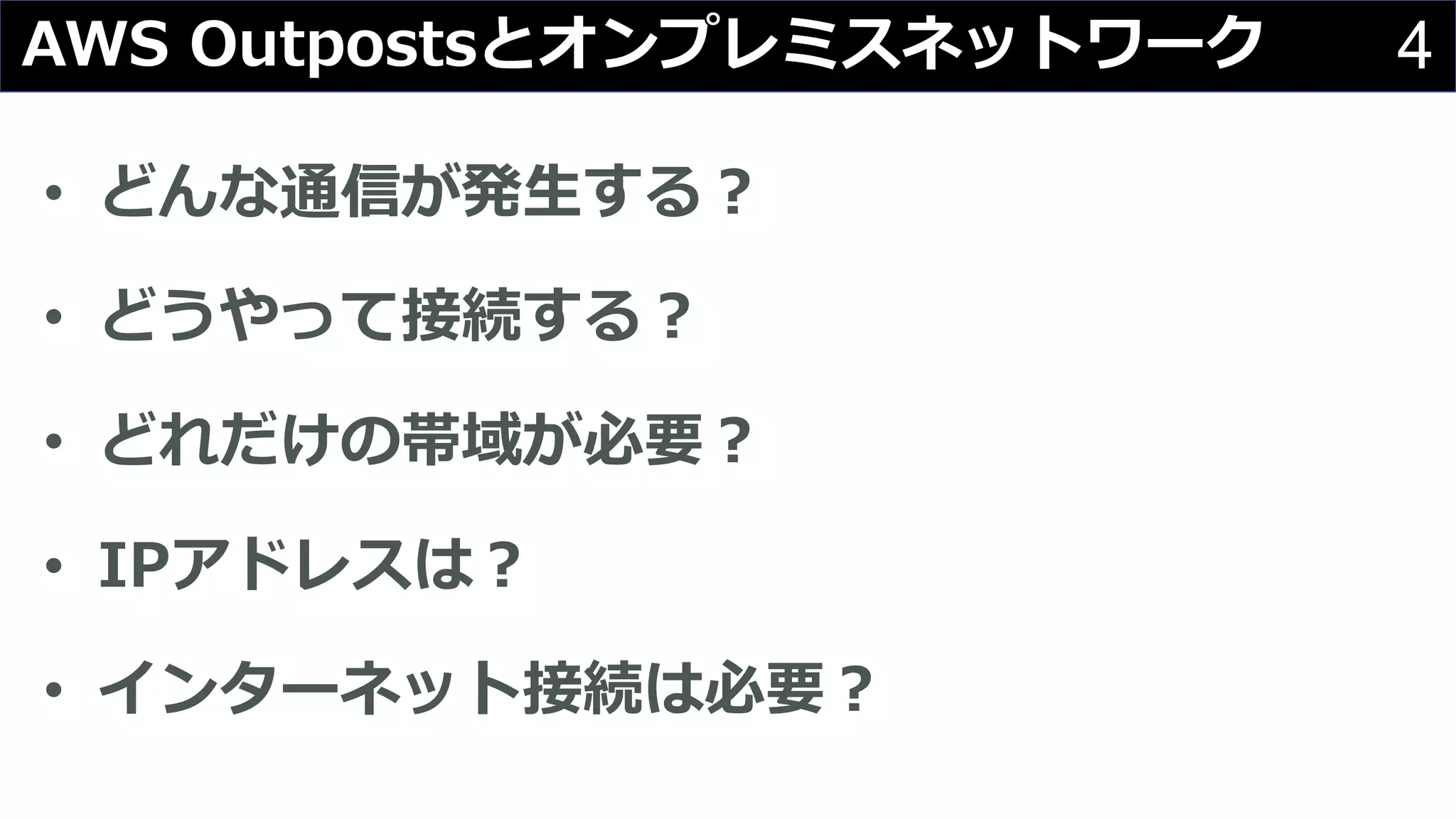 4AWS Outpostsとオンプレミスネットワーク
• どんな通信が発⽣する︖
• どうやって接続する︖
• どれだけの帯域が必要︖
• IPアドレスは︖
• インターネット接続は必要︖
 