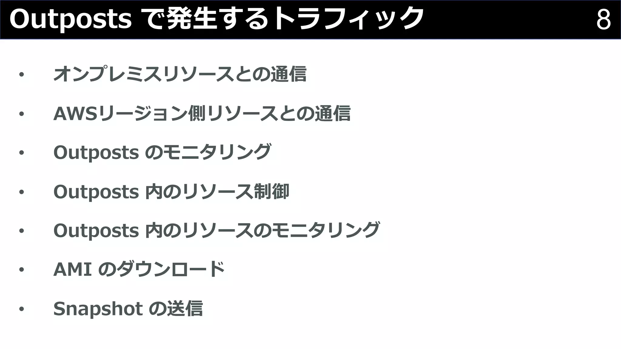 8Outposts で発⽣するトラフィック
• オンプレミスリソースとの通信
• AWSリージョン側リソースとの通信
• Outposts のモニタリング
• Outposts 内のリソース制御
• Outposts 内のリソースのモニタリング
• AMI のダウンロード
• Snapshot の送信
 