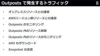 8Outposts で発⽣するトラフィック
• オンプレミスリソースとの通信
• AWSリージョン側リソースとの通信
• Outposts のモニタリング
• Outposts 内のリソース制御
• Outposts 内のリソースのモニタリング
• AMI のダウンロード
• Snapshot の送信
 