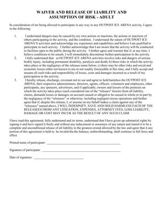 WAIVER AND RELEASE OF LIABILITY AND
                         ASSUMPTION OF RISK - ADULT
In consideration of me being allowed to participate in any way in any OUTPOST ICE ARENA activity, I agree
to the following:

   1.       I understand dangers may be caused by my own actions or inactions, the actions or inactions of
           others participating in the activity, and the condition. I understand the nature of OUTPOST ICE
           ARENA’S activities and acknowledge my experience and capabilities and believe I am qualified to
           participate in such activity. I further acknowledge that I am aware that the activity will be conducted
           in facilities open to the public during the activity. I further agree and warrant that if, at any time, I
           believe conditions to be unsafe, I will immediately discontinue further participation in the activity.
   2.       I fully understand that: a) OUTPOST ICE ARENA activities involve risks and dangers of serious
           bodily injury, including permanent disability, paralysis and death; b) these risks in which the activity
           takes place or the negligence of the releases name below; c) there may be other risks and social and
           economic losses either not known to me or not readily foreseeable at this time; and I fully accept and
           assume all such risks and responsibility of losses, costs and damages incurred as a result of my
           participation in the activity.
   3.       I hereby release, discharge, covenant not to sue and agree to hold harmless the OUTPOST ICE
           ARENA, their respective administrators, directors, agents, officers, volunteers and employees, other
           participants, any sponsors, advertisers, and if applicable, owners and lessors of the premises on
           which the activity takes place (each considered one of the “releases” herein) from all liability,
           claims, demands losses or damages on account caused or alleged to be caused in whole or in part by
           the negligence of the “releasees” or otherwise, including negligent rescue operations and further
           agree that if, despite this release, I, or anyone on my behalf makes a claim against any of the
           “releasees” named above, I WILL INDEMNIFY, SAVE AND HOLD HARMLESS EACH OF THE
           RELEASEES FROM ANY LITIGATION, EXPENSES, ATTORNEY FEES, LOSS LIABILITY,
           DAMAGE OR COST MAY INCUR AS THE RESULT OF ANY SUCH CLAIM.

I have read this agreement, fully understand and its terms, understand that I have given up substantial rights by
signing it and have signed it freely and without any inducement or assurance of any nature and intend it to be a
complete and unconditional release of all liability to the greatest extend allowed by the law and agree that it any
portion of this agreement is held to be invalid tha the balance, nothwithstanding, shall continue in full force and
effect.

Printed name of participant: ______________________________________________

Signature of participant: _________________________________________________

Date of signature: _______________________________
 