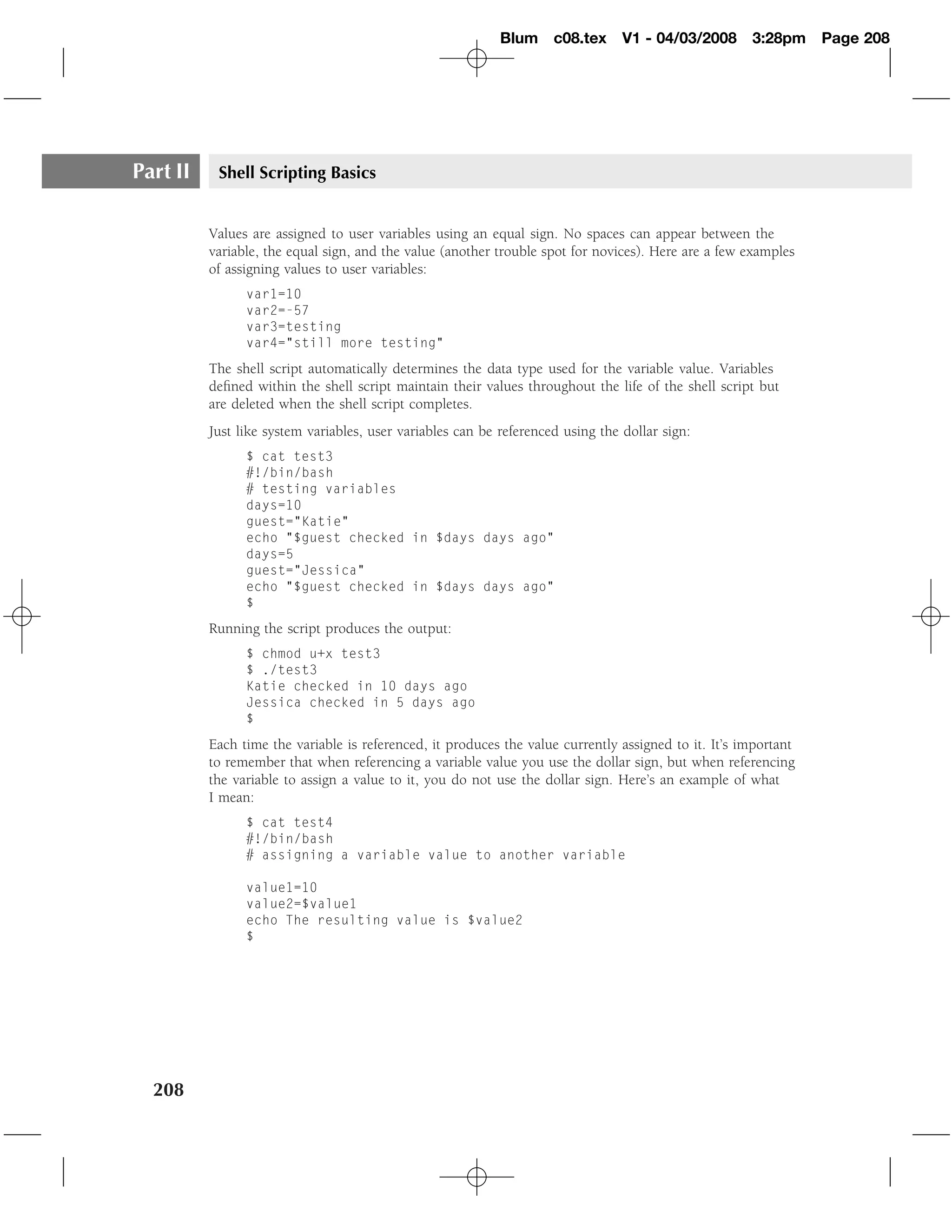 Blum c08.tex         V1 - 04/03/2008      3:28pm     Page 208




Part II    Shell Scripting Basics


          Values are assigned to user variables using an equal sign. No spaces can appear between the
          variable, the equal sign, and the value (another trouble spot for novices). Here are a few examples
          of assigning values to user variables:
                var1=10
                var2=-57
                var3=testing
                var4="still more testing"
          The shell script automatically determines the data type used for the variable value. Variables
          deﬁned within the shell script maintain their values throughout the life of the shell script but
          are deleted when the shell script completes.
          Just like system variables, user variables can be referenced using the dollar sign:
                $ cat test3
                #!/bin/bash
                # testing variables
                days=10
                guest="Katie"
                echo "$guest checked in $days days ago"
                days=5
                guest="Jessica"
                echo "$guest checked in $days days ago"
                $
          Running the script produces the output:
                $ chmod u+x test3
                $ ./test3
                Katie checked in 10 days ago
                Jessica checked in 5 days ago
                $
          Each time the variable is referenced, it produces the value currently assigned to it. It’s important
          to remember that when referencing a variable value you use the dollar sign, but when referencing
          the variable to assign a value to it, you do not use the dollar sign. Here’s an example of what
          I mean:
                $ cat test4
                #!/bin/bash
                # assigning a variable value to another variable

                value1=10
                value2=$value1
                echo The resulting value is $value2
                $




  208
 