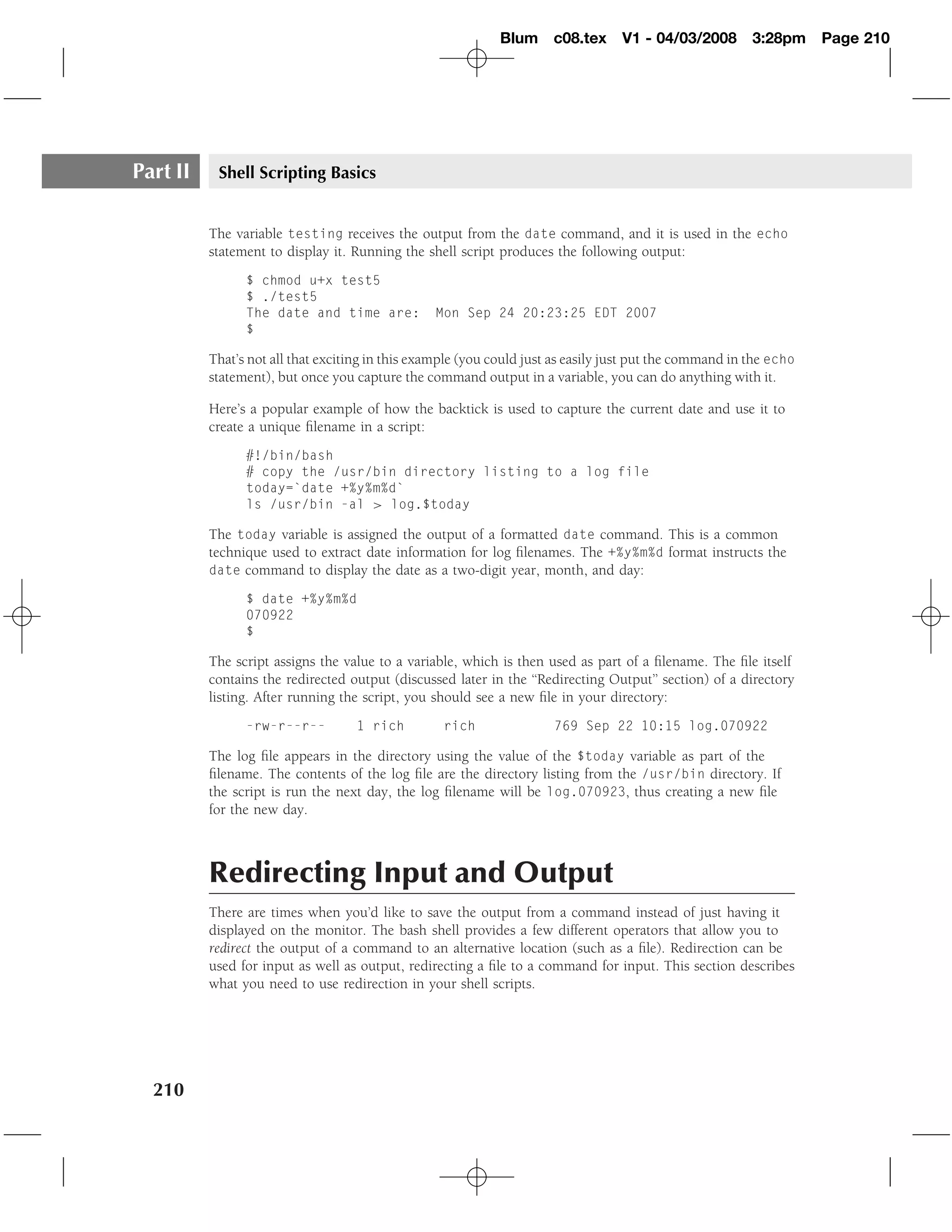 Blum c08.tex         V1 - 04/03/2008        3:28pm     Page 210




Part II    Shell Scripting Basics


          The variable testing receives the output from the date command, and it is used in the echo
          statement to display it. Running the shell script produces the following output:
                $ chmod u+x test5
                $ ./test5
                The date and time are:           Mon Sep 24 20:23:25 EDT 2007
                $

          That’s not all that exciting in this example (you could just as easily just put the command in the echo
          statement), but once you capture the command output in a variable, you can do anything with it.

          Here’s a popular example of how the backtick is used to capture the current date and use it to
          create a unique ﬁlename in a script:
                #!/bin/bash
                # copy the /usr/bin directory listing to a log file
                today=`date +%y%m%d`
                ls /usr/bin -al > log.$today

          The today variable is assigned the output of a formatted date command. This is a common
          technique used to extract date information for log ﬁlenames. The +%y%m%d format instructs the
          date command to display the date as a two-digit year, month, and day:

                $ date +%y%m%d
                070922
                $

          The script assigns the value to a variable, which is then used as part of a ﬁlename. The ﬁle itself
          contains the redirected output (discussed later in the ‘‘Redirecting Output’’ section) of a directory
          listing. After running the script, you should see a new ﬁle in your directory:
                -rw-r--r--         1 rich          rich               769 Sep 22 10:15 log.070922

          The log ﬁle appears in the directory using the value of the $today variable as part of the
          ﬁlename. The contents of the log ﬁle are the directory listing from the /usr/bin directory. If
          the script is run the next day, the log ﬁlename will be log.070923, thus creating a new ﬁle
          for the new day.



          Redirecting Input and Output
          There are times when you’d like to save the output from a command instead of just having it
          displayed on the monitor. The bash shell provides a few different operators that allow you to
          redirect the output of a command to an alternative location (such as a ﬁle). Redirection can be
          used for input as well as output, redirecting a ﬁle to a command for input. This section describes
          what you need to use redirection in your shell scripts.




  210
 