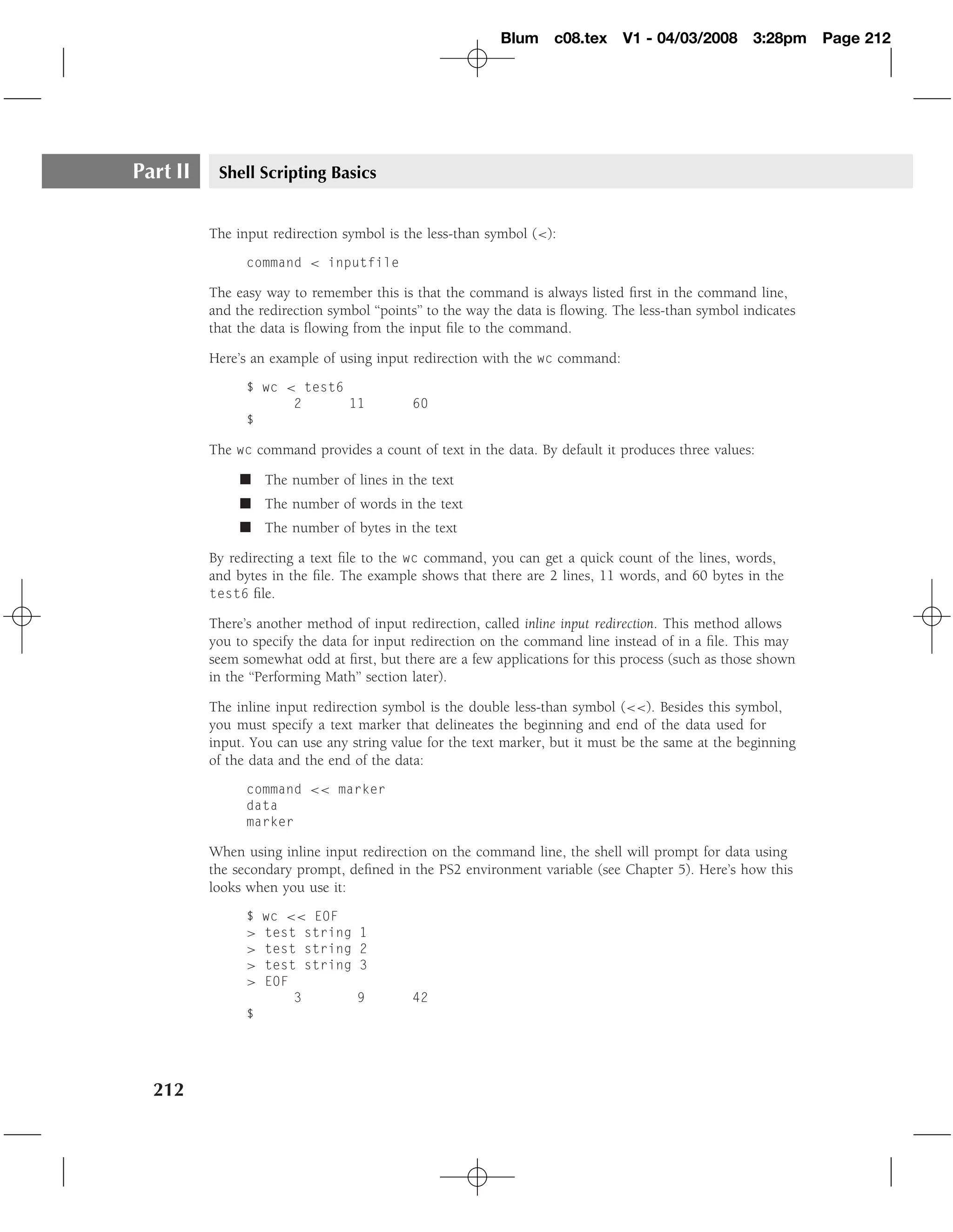 Blum c08.tex        V1 - 04/03/2008       3:28pm     Page 212




Part II    Shell Scripting Basics


          The input redirection symbol is the less-than symbol (<):
                command < inputfile

          The easy way to remember this is that the command is always listed ﬁrst in the command line,
          and the redirection symbol ‘‘points’’ to the way the data is ﬂowing. The less-than symbol indicates
          that the data is ﬂowing from the input ﬁle to the command.

          Here’s an example of using input redirection with the wc command:
                $ wc < test6
                      2      11             60
                $

          The wc command provides a count of text in the data. By default it produces three values:

               � The number of lines in the text
               � The number of words in the text
               � The number of bytes in the text

          By redirecting a text ﬁle to the wc command, you can get a quick count of the lines, words,
          and bytes in the ﬁle. The example shows that there are 2 lines, 11 words, and 60 bytes in the
          test6 ﬁle.

          There’s another method of input redirection, called inline input redirection. This method allows
          you to specify the data for input redirection on the command line instead of in a ﬁle. This may
          seem somewhat odd at ﬁrst, but there are a few applications for this process (such as those shown
          in the ‘‘Performing Math’’ section later).

          The inline input redirection symbol is the double less-than symbol (<<). Besides this symbol,
          you must specify a text marker that delineates the beginning and end of the data used for
          input. You can use any string value for the text marker, but it must be the same at the beginning
          of the data and the end of the data:
                command << marker
                data
                marker

          When using inline input redirection on the command line, the shell will prompt for data using
          the secondary prompt, deﬁned in the PS2 environment variable (see Chapter 5). Here’s how this
          looks when you use it:
                $   wc << EOF
                >   test string    1
                >   test string    2
                >   test string    3
                >   EOF
                        3         9         42
                $




  212
 