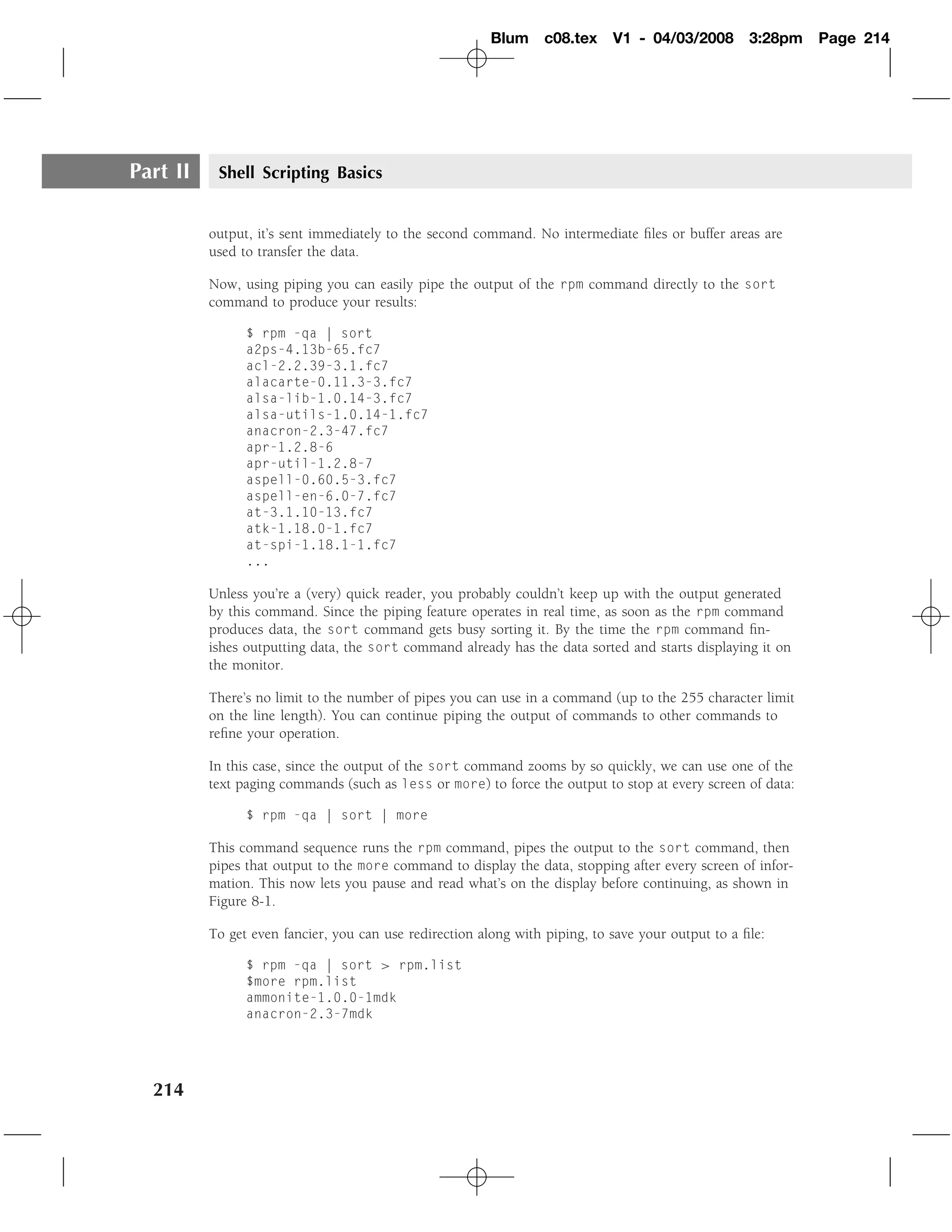 Blum     c08.tex    V1 - 04/03/2008        3:28pm   Page 214




Part II    Shell Scripting Basics


          output, it’s sent immediately to the second command. No intermediate ﬁles or buffer areas are
          used to transfer the data.

          Now, using piping you can easily pipe the output of the rpm command directly to the sort
          command to produce your results:

                $ rpm -qa | sort
                a2ps-4.13b-65.fc7
                acl-2.2.39-3.1.fc7
                alacarte-0.11.3-3.fc7
                alsa-lib-1.0.14-3.fc7
                alsa-utils-1.0.14-1.fc7
                anacron-2.3-47.fc7
                apr-1.2.8-6
                apr-util-1.2.8-7
                aspell-0.60.5-3.fc7
                aspell-en-6.0-7.fc7
                at-3.1.10-13.fc7
                atk-1.18.0-1.fc7
                at-spi-1.18.1-1.fc7
                ...

          Unless you’re a (very) quick reader, you probably couldn’t keep up with the output generated
          by this command. Since the piping feature operates in real time, as soon as the rpm command
          produces data, the sort command gets busy sorting it. By the time the rpm command ﬁn-
          ishes outputting data, the sort command already has the data sorted and starts displaying it on
          the monitor.

          There’s no limit to the number of pipes you can use in a command (up to the 255 character limit
          on the line length). You can continue piping the output of commands to other commands to
          reﬁne your operation.

          In this case, since the output of the sort command zooms by so quickly, we can use one of the
          text paging commands (such as less or more) to force the output to stop at every screen of data:

                $ rpm -qa | sort | more

          This command sequence runs the rpm command, pipes the output to the sort command, then
          pipes that output to the more command to display the data, stopping after every screen of infor-
          mation. This now lets you pause and read what’s on the display before continuing, as shown in
          Figure 8-1.

          To get even fancier, you can use redirection along with piping, to save your output to a ﬁle:

                $ rpm -qa | sort > rpm.list
                $more rpm.list
                ammonite-1.0.0-1mdk
                anacron-2.3-7mdk




  214
 
