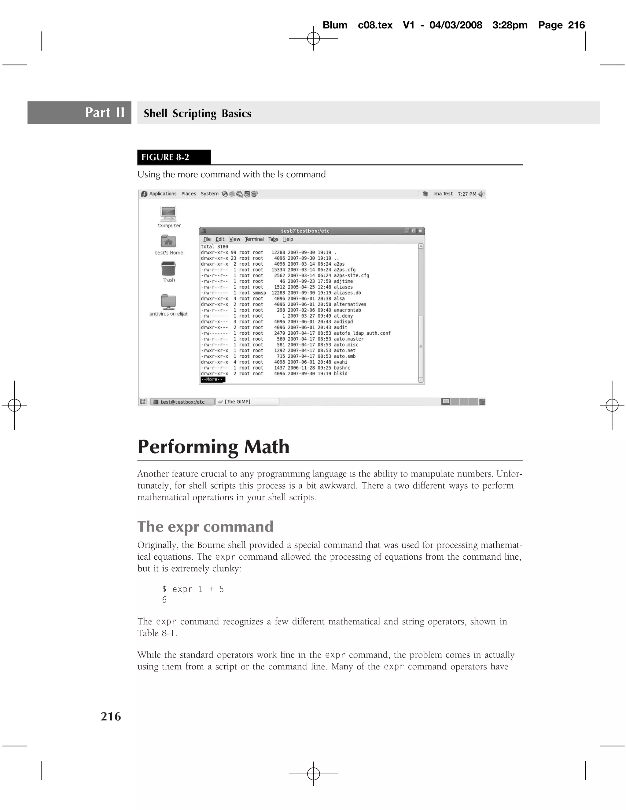 Blum    c08.tex     V1 - 04/03/2008       3:28pm     Page 216




Part II    Shell Scripting Basics


           FIGURE 8-2
          Using the more command with the ls command




          Performing Math
          Another feature crucial to any programming language is the ability to manipulate numbers. Unfor-
          tunately, for shell scripts this process is a bit awkward. There a two different ways to perform
          mathematical operations in your shell scripts.


          The expr command
          Originally, the Bourne shell provided a special command that was used for processing mathemat-
          ical equations. The expr command allowed the processing of equations from the command line,
          but it is extremely clunky:

                $ expr 1 + 5
                6

          The expr command recognizes a few different mathematical and string operators, shown in
          Table 8-1.

          While the standard operators work ﬁne in the expr command, the problem comes in actually
          using them from a script or the command line. Many of the expr command operators have




  216
 