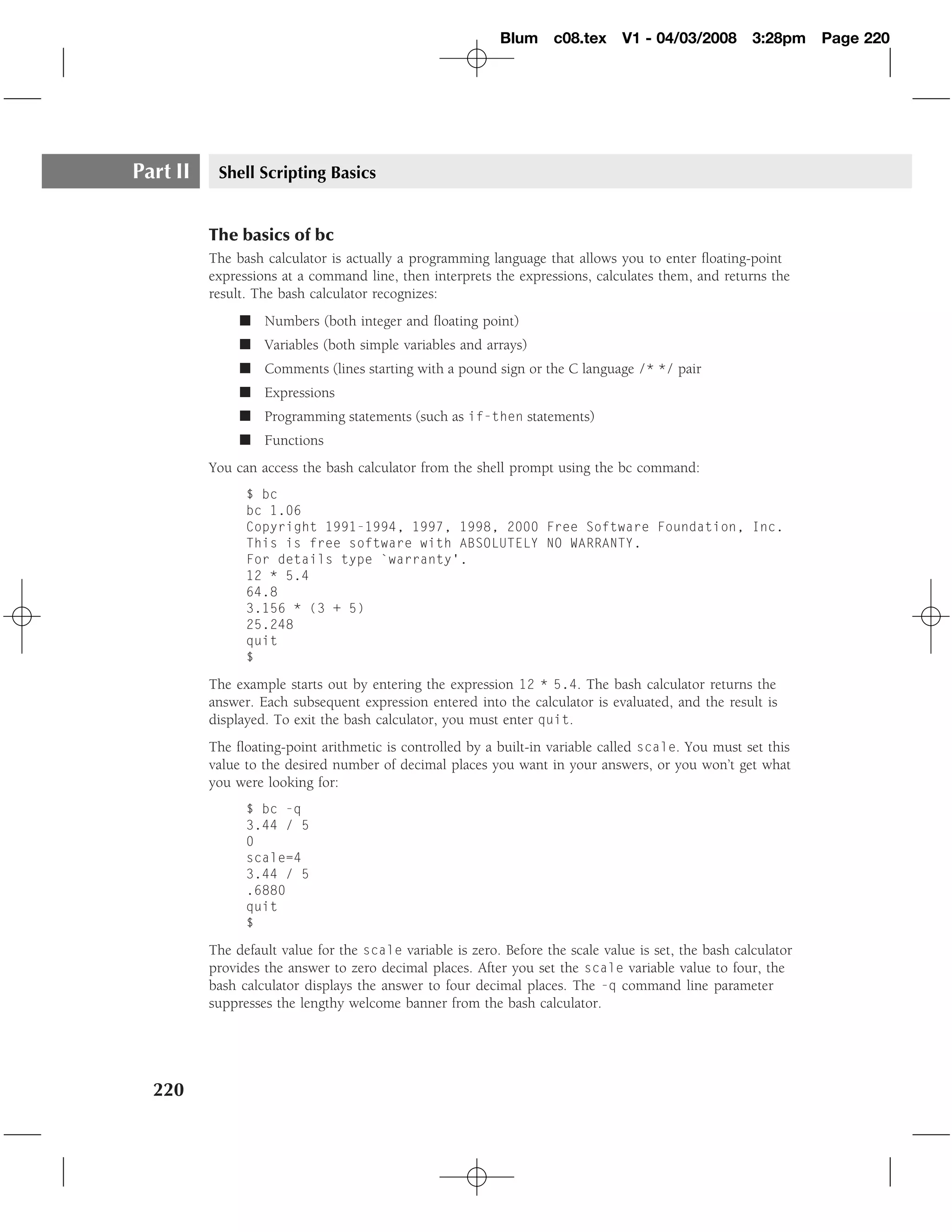Blum c08.tex         V1 - 04/03/2008        3:28pm    Page 220




Part II    Shell Scripting Basics


          The basics of bc
          The bash calculator is actually a programming language that allows you to enter ﬂoating-point
          expressions at a command line, then interprets the expressions, calculates them, and returns the
          result. The bash calculator recognizes:
               � Numbers (both integer and ﬂoating point)
               � Variables (both simple variables and arrays)
               � Comments (lines starting with a pound sign or the C language /* */ pair
               � Expressions
               � Programming statements (such as if-then statements)
               � Functions
          You can access the bash calculator from the shell prompt using the bc command:
                $ bc
                bc 1.06
                Copyright 1991-1994, 1997, 1998, 2000 Free Software Foundation, Inc.
                This is free software with ABSOLUTELY NO WARRANTY.
                For details type `warranty’.
                12 * 5.4
                64.8
                3.156 * (3 + 5)
                25.248
                quit
                $

          The example starts out by entering the expression 12 * 5.4. The bash calculator returns the
          answer. Each subsequent expression entered into the calculator is evaluated, and the result is
          displayed. To exit the bash calculator, you must enter quit.
          The ﬂoating-point arithmetic is controlled by a built-in variable called scale. You must set this
          value to the desired number of decimal places you want in your answers, or you won’t get what
          you were looking for:
                $ bc -q
                3.44 / 5
                0
                scale=4
                3.44 / 5
                .6880
                quit
                $

          The default value for the scale variable is zero. Before the scale value is set, the bash calculator
          provides the answer to zero decimal places. After you set the scale variable value to four, the
          bash calculator displays the answer to four decimal places. The -q command line parameter
          suppresses the lengthy welcome banner from the bash calculator.




  220
 