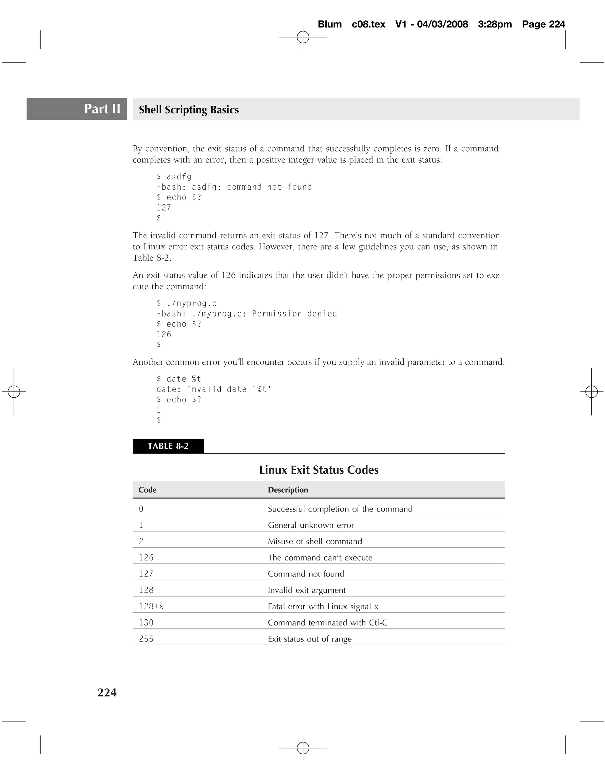Blum c08.tex        V1 - 04/03/2008       3:28pm    Page 224




Part II    Shell Scripting Basics


          By convention, the exit status of a command that successfully completes is zero. If a command
          completes with an error, then a positive integer value is placed in the exit status:
                 $ asdfg
                 -bash: asdfg: command not found
                 $ echo $?
                 127
                 $

          The invalid command returns an exit status of 127. There’s not much of a standard convention
          to Linux error exit status codes. However, there are a few guidelines you can use, as shown in
          Table 8-2.
          An exit status value of 126 indicates that the user didn’t have the proper permissions set to exe-
          cute the command:
                 $ ./myprog.c
                 -bash: ./myprog.c: Permission denied
                 $ echo $?
                 126
                 $

          Another common error you’ll encounter occurs if you supply an invalid parameter to a command:
                 $ date %t
                 date: invalid date `%t’
                 $ echo $?
                 1
                 $


               TABLE 8-2

                                           Linux Exit Status Codes
           Code                              Description

           0                                 Successful completion of the command
           1                                 General unknown error
           2                                 Misuse of shell command
           126                               The command can’t execute
           127                               Command not found
           128                               Invalid exit argument
           128+x                             Fatal error with Linux signal x
           130                               Command terminated with Ctl-C
           255                               Exit status out of range




  224
 