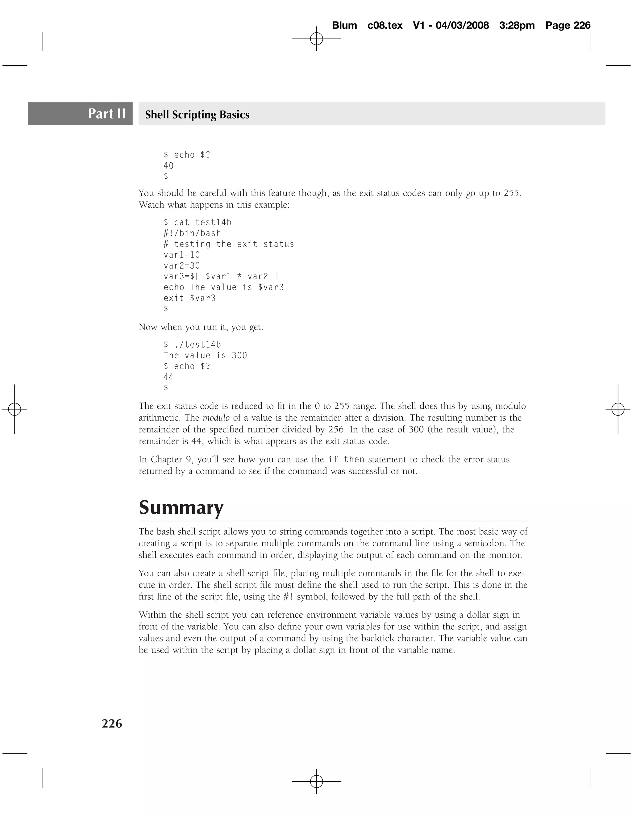 Blum c08.tex         V1 - 04/03/2008       3:28pm     Page 226




Part II    Shell Scripting Basics


                $ echo $?
                40
                $
          You should be careful with this feature though, as the exit status codes can only go up to 255.
          Watch what happens in this example:
                $ cat test14b
                #!/bin/bash
                # testing the exit status
                var1=10
                var2=30
                var3=$[ $var1 * var2 ]
                echo The value is $var3
                exit $var3
                $

          Now when you run it, you get:
                $ ./test14b
                The value is 300
                $ echo $?
                44
                $

          The exit status code is reduced to ﬁt in the 0 to 255 range. The shell does this by using modulo
          arithmetic. The modulo of a value is the remainder after a division. The resulting number is the
          remainder of the speciﬁed number divided by 256. In the case of 300 (the result value), the
          remainder is 44, which is what appears as the exit status code.
          In Chapter 9, you’ll see how you can use the if-then statement to check the error status
          returned by a command to see if the command was successful or not.



          Summary
          The bash shell script allows you to string commands together into a script. The most basic way of
          creating a script is to separate multiple commands on the command line using a semicolon. The
          shell executes each command in order, displaying the output of each command on the monitor.
          You can also create a shell script ﬁle, placing multiple commands in the ﬁle for the shell to exe-
          cute in order. The shell script ﬁle must deﬁne the shell used to run the script. This is done in the
          ﬁrst line of the script ﬁle, using the #! symbol, followed by the full path of the shell.
          Within the shell script you can reference environment variable values by using a dollar sign in
          front of the variable. You can also deﬁne your own variables for use within the script, and assign
          values and even the output of a command by using the backtick character. The variable value can
          be used within the script by placing a dollar sign in front of the variable name.




  226
 