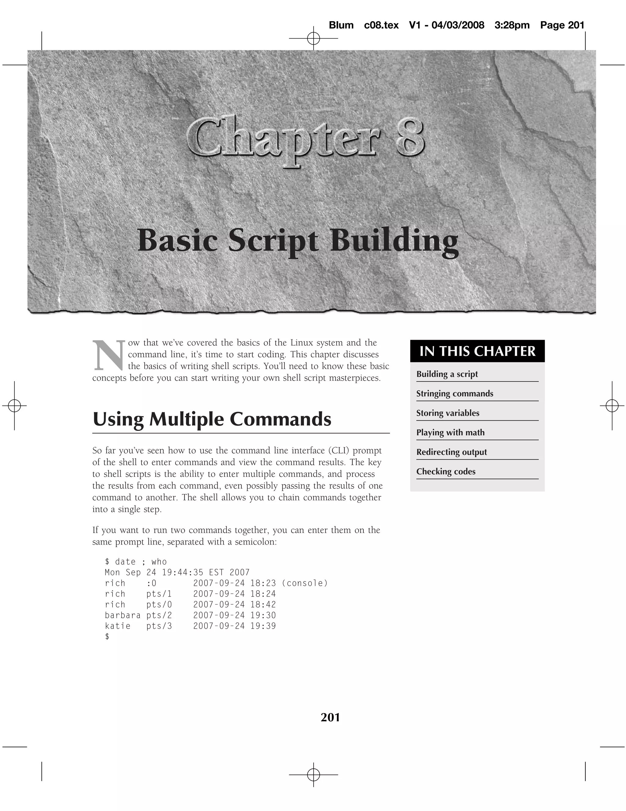 Blum c08.tex       V1 - 04/03/2008       3:28pm   Page 201




           Basic Script Building


N
         ow that we’ve covered the basics of the Linux system and the
         command line, it’s time to start coding. This chapter discusses          IN THIS CHAPTER
         the basics of writing shell scripts. You’ll need to know these basic
concepts before you can start writing your own shell script masterpieces.        Building a script

                                                                                 Stringing commands

                                                                                 Storing variables
Using Multiple Commands
                                                                                 Playing with math

So far you’ve seen how to use the command line interface (CLI) prompt            Redirecting output
of the shell to enter commands and view the command results. The key
to shell scripts is the ability to enter multiple commands, and process          Checking codes
the results from each command, even possibly passing the results of one
command to another. The shell allows you to chain commands together
into a single step.

If you want to run two commands together, you can enter them on the
same prompt line, separated with a semicolon:

   $ date ; who
   Mon Sep 24 19:44:35 EST 2007
   rich    :0       2007-09-24 18:23 (console)
   rich    pts/1    2007-09-24 18:24
   rich    pts/0    2007-09-24 18:42
   barbara pts/2    2007-09-24 19:30
   katie   pts/3    2007-09-24 19:39
   $




                                                           201
 