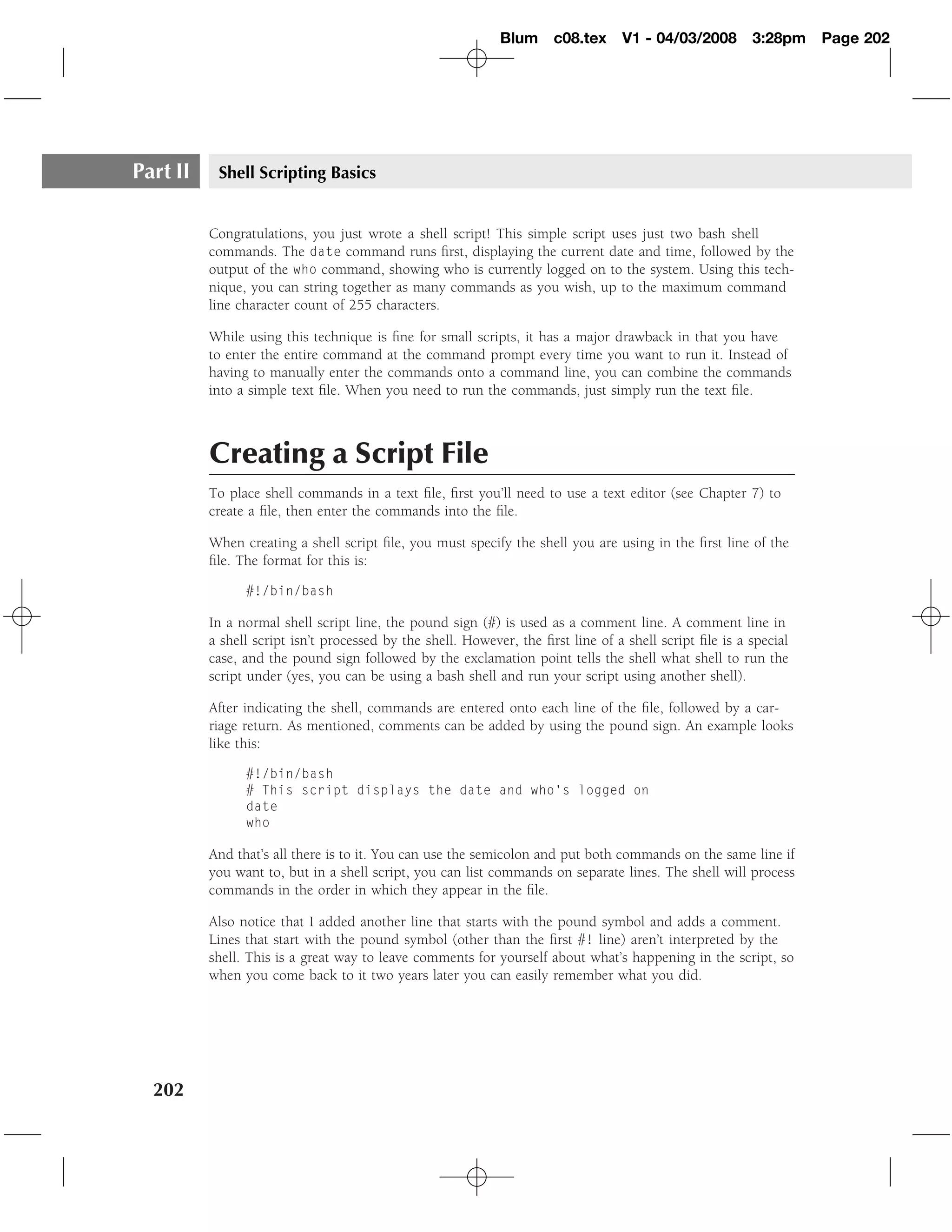 Blum c08.tex         V1 - 04/03/2008        3:28pm    Page 202




Part II    Shell Scripting Basics


          Congratulations, you just wrote a shell script! This simple script uses just two bash shell
          commands. The date command runs ﬁrst, displaying the current date and time, followed by the
          output of the who command, showing who is currently logged on to the system. Using this tech-
          nique, you can string together as many commands as you wish, up to the maximum command
          line character count of 255 characters.

          While using this technique is ﬁne for small scripts, it has a major drawback in that you have
          to enter the entire command at the command prompt every time you want to run it. Instead of
          having to manually enter the commands onto a command line, you can combine the commands
          into a simple text ﬁle. When you need to run the commands, just simply run the text ﬁle.



          Creating a Script File
          To place shell commands in a text ﬁle, ﬁrst you’ll need to use a text editor (see Chapter 7) to
          create a ﬁle, then enter the commands into the ﬁle.

          When creating a shell script ﬁle, you must specify the shell you are using in the ﬁrst line of the
          ﬁle. The format for this is:

                #!/bin/bash

          In a normal shell script line, the pound sign (#) is used as a comment line. A comment line in
          a shell script isn’t processed by the shell. However, the ﬁrst line of a shell script ﬁle is a special
          case, and the pound sign followed by the exclamation point tells the shell what shell to run the
          script under (yes, you can be using a bash shell and run your script using another shell).

          After indicating the shell, commands are entered onto each line of the ﬁle, followed by a car-
          riage return. As mentioned, comments can be added by using the pound sign. An example looks
          like this:

                #!/bin/bash
                # This script displays the date and who’s logged on
                date
                who

          And that’s all there is to it. You can use the semicolon and put both commands on the same line if
          you want to, but in a shell script, you can list commands on separate lines. The shell will process
          commands in the order in which they appear in the ﬁle.

          Also notice that I added another line that starts with the pound symbol and adds a comment.
          Lines that start with the pound symbol (other than the ﬁrst #! line) aren’t interpreted by the
          shell. This is a great way to leave comments for yourself about what’s happening in the script, so
          when you come back to it two years later you can easily remember what you did.




  202
 