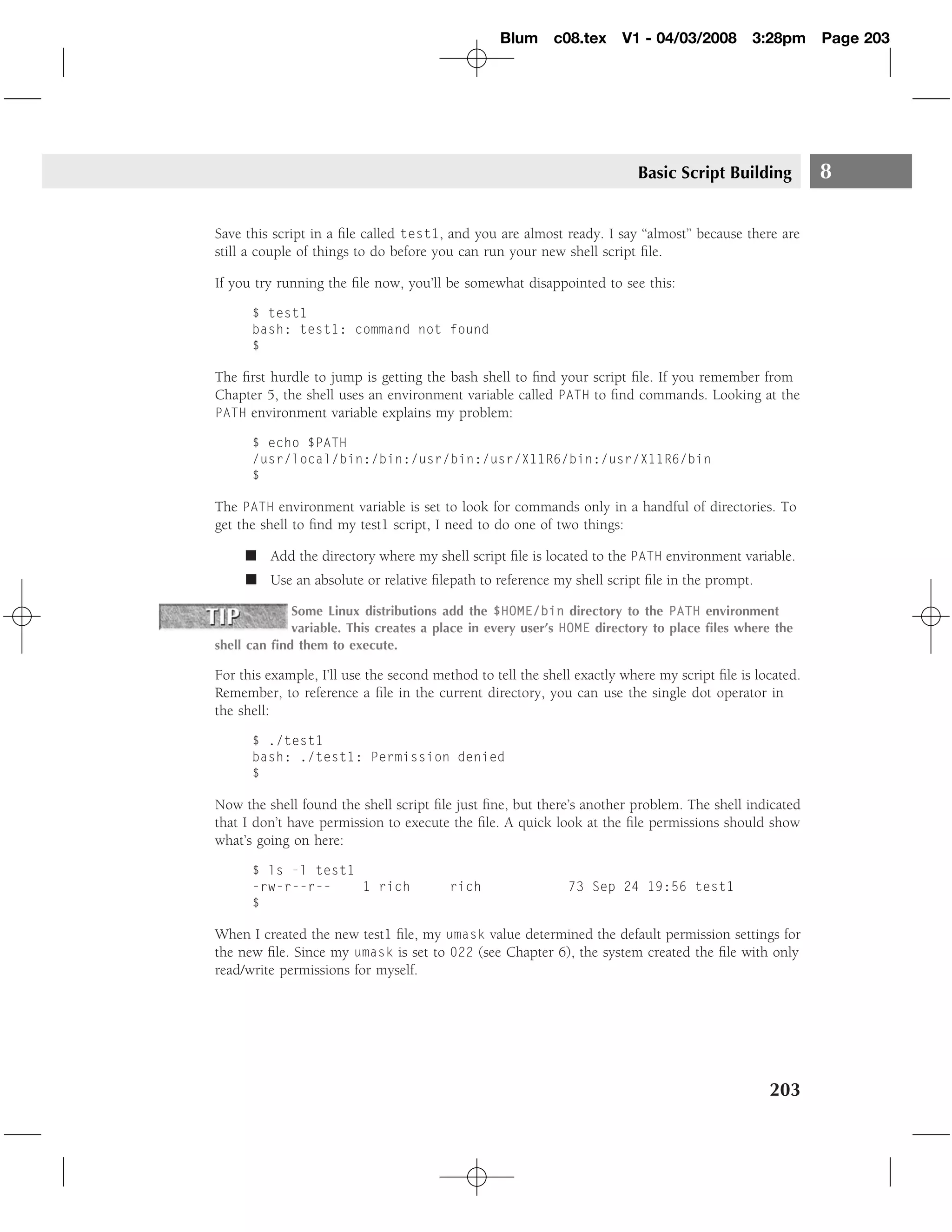 Blum c08.tex         V1 - 04/03/2008        3:28pm      Page 203




                                                                         Basic Script Building           8

Save this script in a ﬁle called test1, and you are almost ready. I say ‘‘almost’’ because there are
still a couple of things to do before you can run your new shell script ﬁle.

If you try running the ﬁle now, you’ll be somewhat disappointed to see this:

      $ test1
      bash: test1: command not found
      $

The ﬁrst hurdle to jump is getting the bash shell to ﬁnd your script ﬁle. If you remember from
Chapter 5, the shell uses an environment variable called PATH to ﬁnd commands. Looking at the
PATH environment variable explains my problem:

      $ echo $PATH
      /usr/local/bin:/bin:/usr/bin:/usr/X11R6/bin:/usr/X11R6/bin
      $

The PATH environment variable is set to look for commands only in a handful of directories. To
get the shell to ﬁnd my test1 script, I need to do one of two things:

     � Add the directory where my shell script ﬁle is located to the PATH environment variable.
     � Use an absolute or relative ﬁlepath to reference my shell script ﬁle in the prompt.

             Some Linux distributions add the $HOME/bin directory to the PATH environment
             variable. This creates a place in every user’s HOME directory to place ﬁles where the
shell can ﬁnd them to execute.

For this example, I’ll use the second method to tell the shell exactly where my script ﬁle is located.
Remember, to reference a ﬁle in the current directory, you can use the single dot operator in
the shell:

      $ ./test1
      bash: ./test1: Permission denied
      $

Now the shell found the shell script ﬁle just ﬁne, but there’s another problem. The shell indicated
that I don’t have permission to execute the ﬁle. A quick look at the ﬁle permissions should show
what’s going on here:

      $ ls -l test1
      -rw-r--r--    1 rich              rich                 73 Sep 24 19:56 test1
      $

When I created the new test1 ﬁle, my umask value determined the default permission settings for
the new ﬁle. Since my umask is set to 022 (see Chapter 6), the system created the ﬁle with only
read/write permissions for myself.




                                                                                                203
 