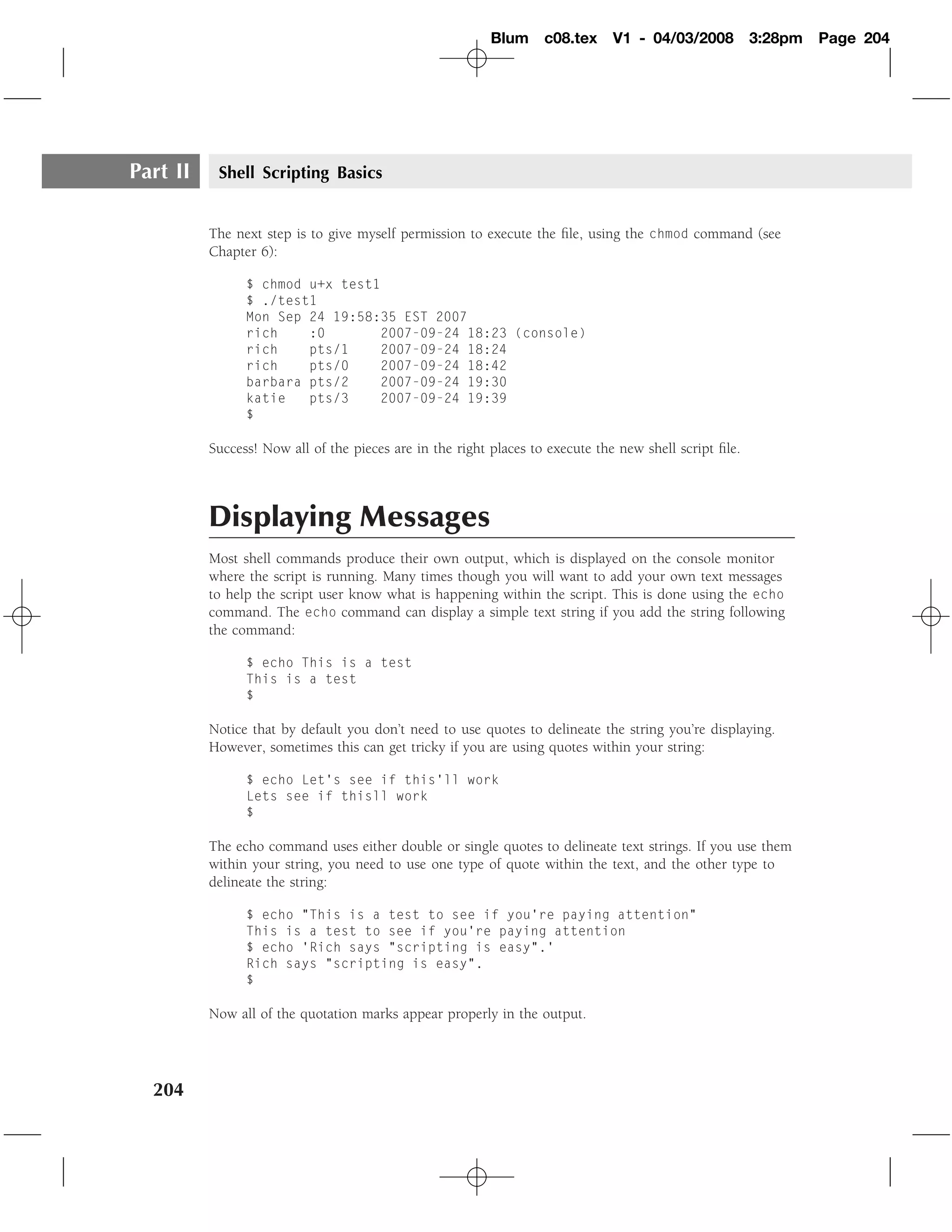 Blum     c08.tex     V1 - 04/03/2008          3:28pm   Page 204




Part II    Shell Scripting Basics


          The next step is to give myself permission to execute the ﬁle, using the chmod command (see
          Chapter 6):

                $ chmod u+x test1
                $ ./test1
                Mon Sep 24 19:58:35 EST 2007
                rich    :0       2007-09-24 18:23 (console)
                rich    pts/1    2007-09-24 18:24
                rich    pts/0    2007-09-24 18:42
                barbara pts/2    2007-09-24 19:30
                katie   pts/3    2007-09-24 19:39
                $

          Success! Now all of the pieces are in the right places to execute the new shell script ﬁle.



          Displaying Messages
          Most shell commands produce their own output, which is displayed on the console monitor
          where the script is running. Many times though you will want to add your own text messages
          to help the script user know what is happening within the script. This is done using the echo
          command. The echo command can display a simple text string if you add the string following
          the command:

                $ echo This is a test
                This is a test
                $

          Notice that by default you don’t need to use quotes to delineate the string you’re displaying.
          However, sometimes this can get tricky if you are using quotes within your string:

                $ echo Let’s see if this’ll work
                Lets see if thisll work
                $

          The echo command uses either double or single quotes to delineate text strings. If you use them
          within your string, you need to use one type of quote within the text, and the other type to
          delineate the string:

                $ echo "This is a test to see if you’re paying attention"
                This is a test to see if you’re paying attention
                $ echo ’Rich says "scripting is easy".’
                Rich says "scripting is easy".
                $

          Now all of the quotation marks appear properly in the output.




  204
 
