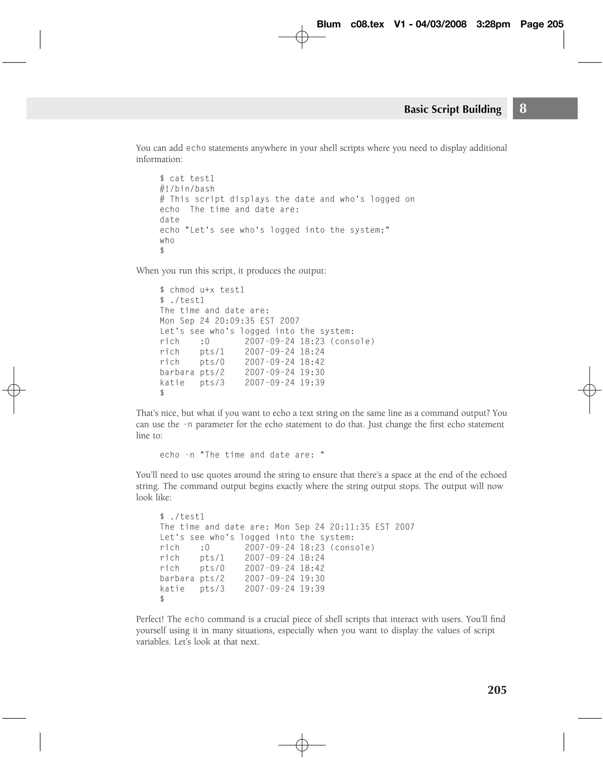 Blum c08.tex        V1 - 04/03/2008       3:28pm      Page 205




                                                                       Basic Script Building          8

You can add echo statements anywhere in your shell scripts where you need to display additional
information:

      $ cat test1
      #!/bin/bash
      # This script displays the date and who’s logged on
      echo The time and date are:
      date
      echo "Let’s see who’s logged into the system:"
      who
      $

When you run this script, it produces the output:

      $ chmod u+x test1
      $ ./test1
      The time and date are:
      Mon Sep 24 20:09:35 EST 2007
      Let’s see who’s logged into the system:
      rich    :0       2007-09-24 18:23 (console)
      rich    pts/1    2007-09-24 18:24
      rich    pts/0    2007-09-24 18:42
      barbara pts/2    2007-09-24 19:30
      katie   pts/3    2007-09-24 19:39
      $

That’s nice, but what if you want to echo a text string on the same line as a command output? You
can use the -n parameter for the echo statement to do that. Just change the ﬁrst echo statement
line to:

      echo -n "The time and date are: "

You’ll need to use quotes around the string to ensure that there’s a space at the end of the echoed
string. The command output begins exactly where the string output stops. The output will now
look like:

      $ ./test1
      The time and date are: Mon Sep 24 20:11:35 EST 2007
      Let’s see who’s logged into the system:
      rich    :0       2007-09-24 18:23 (console)
      rich    pts/1    2007-09-24 18:24
      rich    pts/0    2007-09-24 18:42
      barbara pts/2    2007-09-24 19:30
      katie   pts/3    2007-09-24 19:39
      $

Perfect! The echo command is a crucial piece of shell scripts that interact with users. You’ll ﬁnd
yourself using it in many situations, especially when you want to display the values of script
variables. Let’s look at that next.




                                                                                             205
 