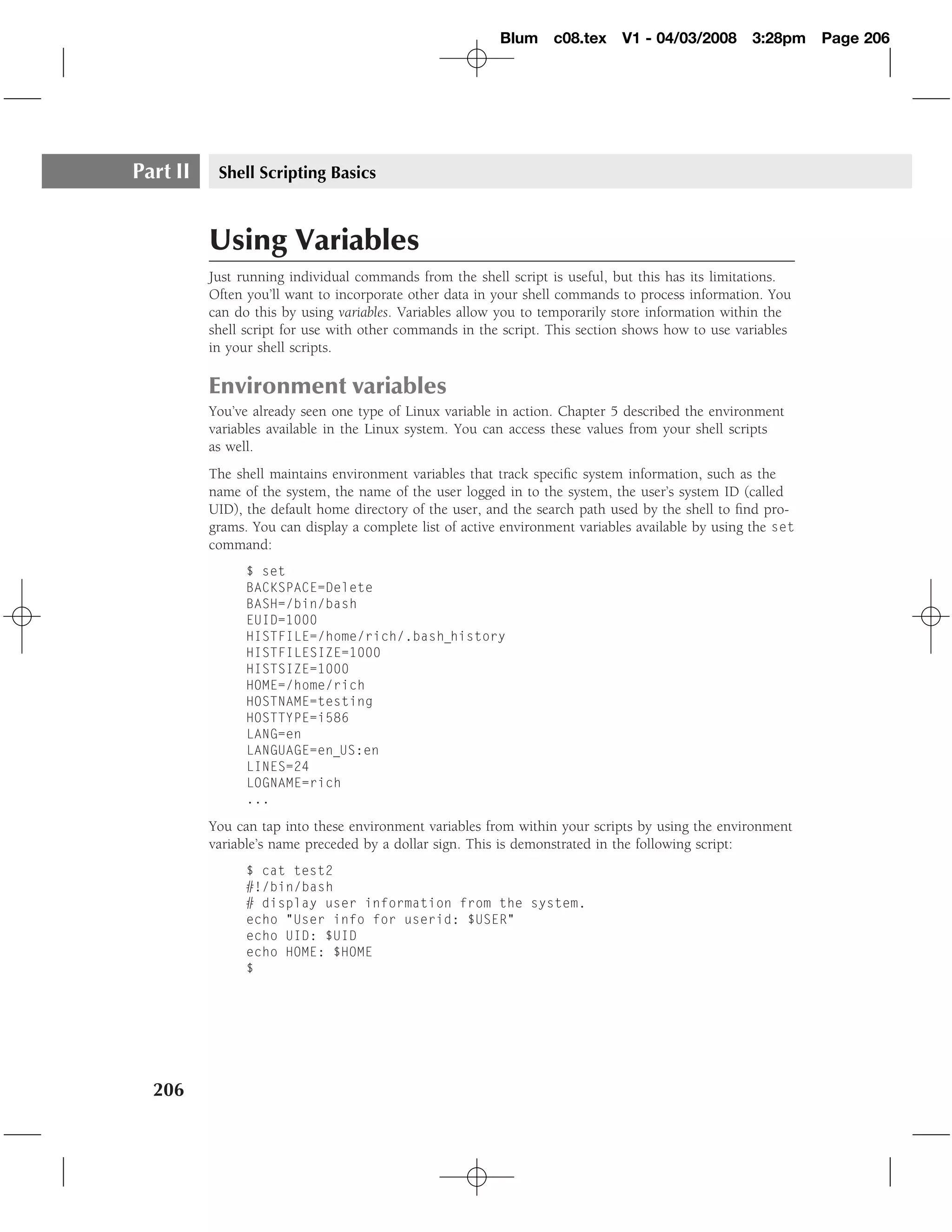 Blum c08.tex        V1 - 04/03/2008      3:28pm     Page 206




Part II    Shell Scripting Basics



          Using Variables
          Just running individual commands from the shell script is useful, but this has its limitations.
          Often you’ll want to incorporate other data in your shell commands to process information. You
          can do this by using variables. Variables allow you to temporarily store information within the
          shell script for use with other commands in the script. This section shows how to use variables
          in your shell scripts.

          Environment variables
          You’ve already seen one type of Linux variable in action. Chapter 5 described the environment
          variables available in the Linux system. You can access these values from your shell scripts
          as well.
          The shell maintains environment variables that track speciﬁc system information, such as the
          name of the system, the name of the user logged in to the system, the user’s system ID (called
          UID), the default home directory of the user, and the search path used by the shell to ﬁnd pro-
          grams. You can display a complete list of active environment variables available by using the set
          command:
                $ set
                BACKSPACE=Delete
                BASH=/bin/bash
                EUID=1000
                HISTFILE=/home/rich/.bash history
                HISTFILESIZE=1000
                HISTSIZE=1000
                HOME=/home/rich
                HOSTNAME=testing
                HOSTTYPE=i586
                LANG=en
                LANGUAGE=en US:en
                LINES=24
                LOGNAME=rich
                ...

          You can tap into these environment variables from within your scripts by using the environment
          variable’s name preceded by a dollar sign. This is demonstrated in the following script:
                $ cat test2
                #!/bin/bash
                # display user information from the system.
                echo "User info for userid: $USER"
                echo UID: $UID
                echo HOME: $HOME
                $




  206
 