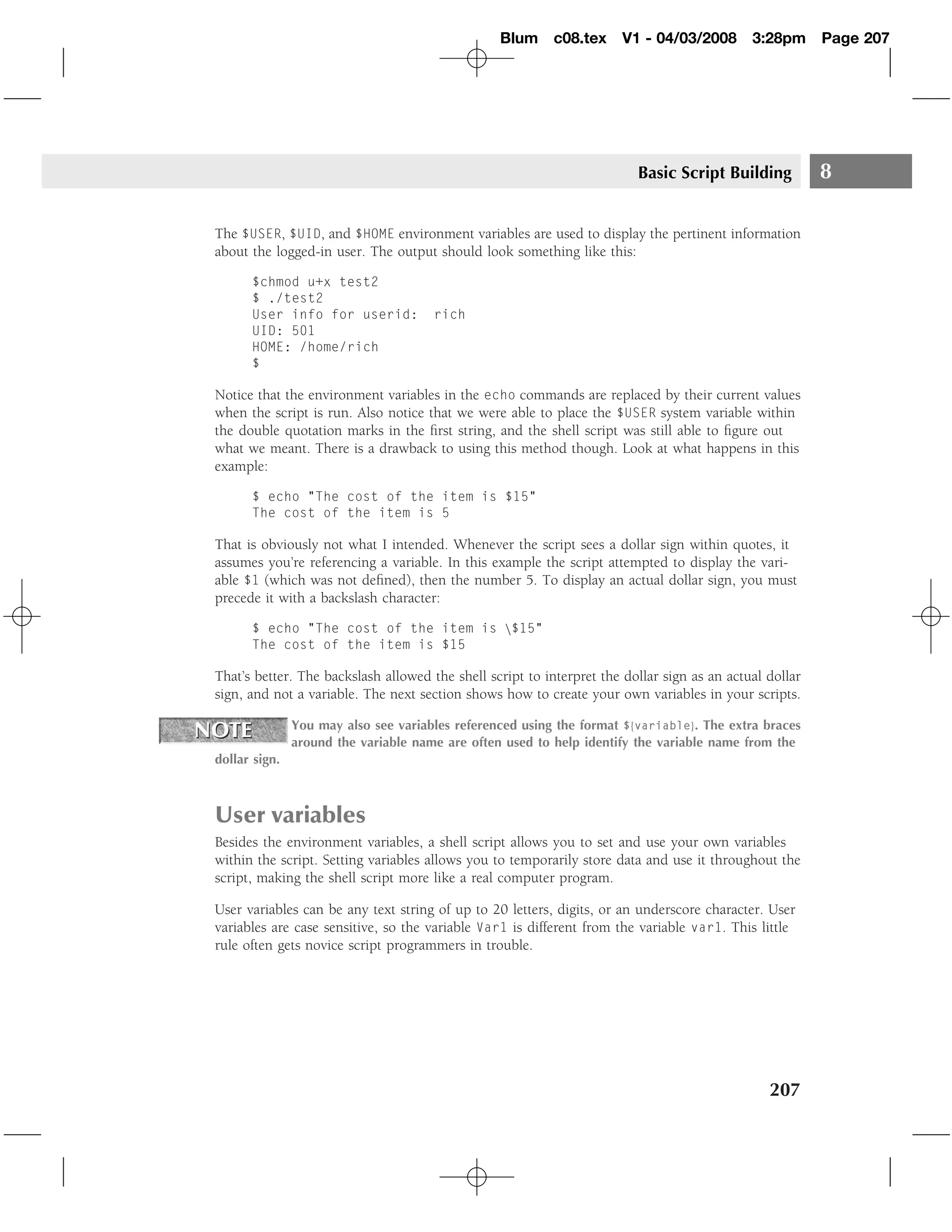 Blum c08.tex         V1 - 04/03/2008        3:28pm      Page 207




                                                                         Basic Script Building           8

The $USER, $UID, and $HOME environment variables are used to display the pertinent information
about the logged-in user. The output should look something like this:

      $chmod u+x test2
      $ ./test2
      User info for userid:           rich
      UID: 501
      HOME: /home/rich
      $

Notice that the environment variables in the echo commands are replaced by their current values
when the script is run. Also notice that we were able to place the $USER system variable within
the double quotation marks in the ﬁrst string, and the shell script was still able to ﬁgure out
what we meant. There is a drawback to using this method though. Look at what happens in this
example:

      $ echo "The cost of the item is $15"
      The cost of the item is 5

That is obviously not what I intended. Whenever the script sees a dollar sign within quotes, it
assumes you’re referencing a variable. In this example the script attempted to display the vari-
able $1 (which was not deﬁned), then the number 5. To display an actual dollar sign, you must
precede it with a backslash character:

      $ echo "The cost of the item is $15"
      The cost of the item is $15

That’s better. The backslash allowed the shell script to interpret the dollar sign as an actual dollar
sign, and not a variable. The next section shows how to create your own variables in your scripts.

               You may also see variables referenced using the format ${variable}. The extra braces
               around the variable name are often used to help identify the variable name from the
dollar sign.



User variables
Besides the environment variables, a shell script allows you to set and use your own variables
within the script. Setting variables allows you to temporarily store data and use it throughout the
script, making the shell script more like a real computer program.

User variables can be any text string of up to 20 letters, digits, or an underscore character. User
variables are case sensitive, so the variable Var1 is different from the variable var1. This little
rule often gets novice script programmers in trouble.




                                                                                                207
 