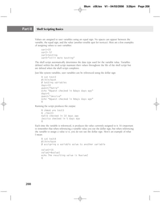 Blum c08.tex         V1 - 04/03/2008      3:28pm     Page 208




Part II    Shell Scripting Basics


          Values are assigned to user variables using an equal sign. No spaces can appear between the
          variable, the equal sign, and the value (another trouble spot for novices). Here are a few examples
          of assigning values to user variables:
                var1=10
                var2=-57
                var3=testing
                var4="still more testing"
          The shell script automatically determines the data type used for the variable value. Variables
          deﬁned within the shell script maintain their values throughout the life of the shell script but
          are deleted when the shell script completes.
          Just like system variables, user variables can be referenced using the dollar sign:
                $ cat test3
                #!/bin/bash
                # testing variables
                days=10
                guest="Katie"
                echo "$guest checked in $days days ago"
                days=5
                guest="Jessica"
                echo "$guest checked in $days days ago"
                $
          Running the script produces the output:
                $ chmod u+x test3
                $ ./test3
                Katie checked in 10 days ago
                Jessica checked in 5 days ago
                $
          Each time the variable is referenced, it produces the value currently assigned to it. It’s important
          to remember that when referencing a variable value you use the dollar sign, but when referencing
          the variable to assign a value to it, you do not use the dollar sign. Here’s an example of what
          I mean:
                $ cat test4
                #!/bin/bash
                # assigning a variable value to another variable

                value1=10
                value2=$value1
                echo The resulting value is $value2
                $




  208
 