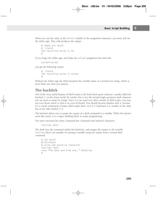 Blum c08.tex         V1 - 04/03/2008        3:28pm      Page 209




                                                                         Basic Script Building           8

When you use the value of the value1 variable in the assignment statement, you must still use
the dollar sign. This code produces the output:
      $ chmod u+x test4
      $ ./test4
      The resulting value is 10
      $

If you forget the dollar sign, and make the value2 assignment line look like:
      value2=value1

you get the following output:
      $ ./test4
      The resulting value is value1
      $

Without the dollar sign the shell interprets the variable name as a normal text string, which is
most likely not what you wanted.

The backtick
One of the most useful features of shell scripts is the lowly back quote character, usually called the
backtick (`) in the Linux world. Be careful, this is not the normal single quotation mark character
you are used to using for strings. Since it is not used very often outside of shell scripts, you may
not even know where to ﬁnd it on your keyboard. You should become familiar with it, because
it’s a crucial component of many shell scripts (hint: on a U.S. keyboard, it is usually on the same
key as the tilde symbol (∼)).
The backtick allows you to assign the output of a shell command to a variable. While this doesn’t
seem like much, it is a major building block in script programming.
You must surround the entire command line command with backtick characters:
      testing=`date`

The shell runs the command within the backticks, and assigns the output to the variable
testing. Here’s an example of creating a variable using the output from a normal shell
command:
      $ cat test5
      #!/bin/bash
      # using the backtick character
      testing=`date`
      echo "The date and time are: " $testing
      $




                                                                                                209
 