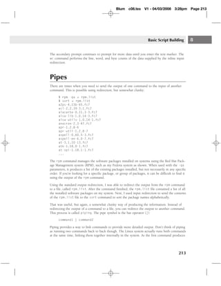 Blum c08.tex         V1 - 04/03/2008       3:28pm      Page 213




                                                                        Basic Script Building           8

The secondary prompt continues to prompt for more data until you enter the text marker. The
wc command performs the line, word, and byte counts of the data supplied by the inline input
redirection.



Pipes
There are times when you need to send the output of one command to the input of another
command. This is possible using redirection, but somewhat clunky:

      $ rpm -qa > rpm.list
      $ sort < rpm.list
      a2ps-4.13b-65.fc7
      acl-2.2.39-3.1.fc7
      alacarte-0.11.3-3.fc7
      alsa-lib-1.0.14-3.fc7
      alsa-utils-1.0.14-1.fc7
      anacron-2.3-47.fc7
      apr-1.2.8-6
      apr-util-1.2.8-7
      aspell-0.60.5-3.fc7
      aspell-en-6.0-7.fc7
      at-3.1.10-13.fc7
      atk-1.18.0-1.fc7
      at-spi-1.18.1-1.fc7
      ...

The rpm command manages the software packages installed on systems using the Red Hat Pack-
age Management system (RPM), such as my Fedora system as shown. When used with the -qa
parameters, it produces a list of the existing packages installed, but not necessarily in any speciﬁc
order. If you’re looking for a speciﬁc package, or group of packages, it can be difﬁcult to ﬁnd it
using the output of the rpm command.

Using the standard output redirection, I was able to redirect the output from the rpm command
to a ﬁle, called rpm.list. After the command ﬁnished, the rpm.list ﬁle contained a list of all
the installed software packages on my system. Next, I used input redirection to send the contents
of the rpm.list ﬁle to the sort command to sort the package names alphabetically.

That was useful, but again, a somewhat clunky way of producing the information. Instead of
redirecting the output of a command to a ﬁle, you can redirect the output to another command.
This process is called piping. The pipe symbol is the bar operator (|):

      command1 | command2

Piping provides a way to link commands to provide more detailed output. Don’t think of piping
as running two commands back to back though. The Linux system actually runs both commands
at the same time, linking them together internally in the system. As the ﬁrst command produces




                                                                                               213
 