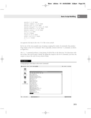 Blum     c08.tex    V1 - 04/03/2008       3:28pm     Page 215




                                                                       Basic Script Building         8

      apache-1.3.19-3mdk
      apache-common-1.3.19-3mdk
      apache-conf-1.3.19-3mdk
      apache-mod perl-1.3.19 1.25-3mdk
      apache-modules-1.3.19-3mdk
      apache-suexec-1.3.19-3mdk
      arts-2.1.1-7mdk
      ash-0.2-24mdk
      aspell-0.32.5-4mdk
      aspell-en-0.32.5-4mdk
      at-3.1.7-21mdk
      ...

As expected, the data in the rpm.list ﬁle is now sorted!

By far one of the most popular uses of piping is piping the results of commands that produce
long output to the more command. This is especially common with the ls command, as shown
in Figure 8-2.

The ls -l command produces a long listing of all the ﬁles in the directory. For directories with
lots of ﬁles, this can be quite a listing. By piping the output to the more command, you force the
output to stop at the end of every screen of data.


 FIGURE 8-1
Using piping to send data to the more command




                                                                                            215
 