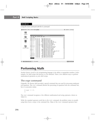 Blum    c08.tex     V1 - 04/03/2008       3:28pm     Page 216




Part II    Shell Scripting Basics


           FIGURE 8-2
          Using the more command with the ls command




          Performing Math
          Another feature crucial to any programming language is the ability to manipulate numbers. Unfor-
          tunately, for shell scripts this process is a bit awkward. There a two different ways to perform
          mathematical operations in your shell scripts.


          The expr command
          Originally, the Bourne shell provided a special command that was used for processing mathemat-
          ical equations. The expr command allowed the processing of equations from the command line,
          but it is extremely clunky:

                $ expr 1 + 5
                6

          The expr command recognizes a few different mathematical and string operators, shown in
          Table 8-1.

          While the standard operators work ﬁne in the expr command, the problem comes in actually
          using them from a script or the command line. Many of the expr command operators have




  216
 