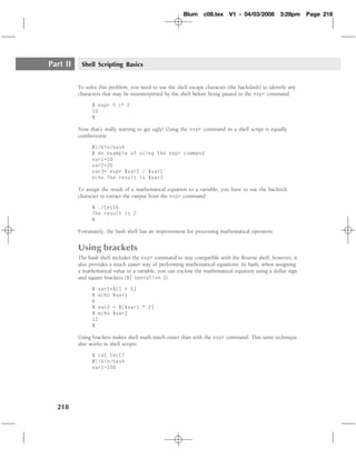 Blum     c08.tex     V1 - 04/03/2008        3:28pm    Page 218




Part II    Shell Scripting Basics


          To solve this problem, you need to use the shell escape character (the backslash) to identify any
          characters that may be misinterpreted by the shell before being passed to the expr command:

                $ expr 5 * 2
                10
                $

          Now that’s really starting to get ugly! Using the expr command in a shell script is equally
          cumbersome:

                #!/bin/bash
                # An example of using the expr command
                var1=10
                var2=20
                var3=`expr $var2 / $var1`
                echo The result is $var3

          To assign the result of a mathematical equation to a variable, you have to use the backtick
          character to extract the output from the expr command:

                $ ./test6
                The result is 2
                $

          Fortunately, the bash shell has an improvement for processing mathematical operators.


          Using brackets
          The bash shell includes the expr command to stay compatible with the Bourne shell; however, it
          also provides a much easier way of performing mathematical equations. In bash, when assigning
          a mathematical value to a variable, you can enclose the mathematical equation using a dollar sign
          and square brackets ($[ operation ]):

                $ var1=$[1 + 5]
                $ echo $var1
                6
                $ var2 = $[$var1 * 2]
                $ echo $var2
                12
                $

          Using brackets makes shell math much easier than with the expr command. This same technique
          also works in shell scripts:

                $ cat test7
                #!/bin/bash
                var1=100




  218
 