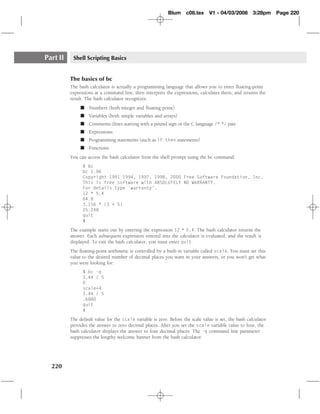Blum c08.tex         V1 - 04/03/2008        3:28pm    Page 220




Part II    Shell Scripting Basics


          The basics of bc
          The bash calculator is actually a programming language that allows you to enter ﬂoating-point
          expressions at a command line, then interprets the expressions, calculates them, and returns the
          result. The bash calculator recognizes:
               � Numbers (both integer and ﬂoating point)
               � Variables (both simple variables and arrays)
               � Comments (lines starting with a pound sign or the C language /* */ pair
               � Expressions
               � Programming statements (such as if-then statements)
               � Functions
          You can access the bash calculator from the shell prompt using the bc command:
                $ bc
                bc 1.06
                Copyright 1991-1994, 1997, 1998, 2000 Free Software Foundation, Inc.
                This is free software with ABSOLUTELY NO WARRANTY.
                For details type `warranty’.
                12 * 5.4
                64.8
                3.156 * (3 + 5)
                25.248
                quit
                $

          The example starts out by entering the expression 12 * 5.4. The bash calculator returns the
          answer. Each subsequent expression entered into the calculator is evaluated, and the result is
          displayed. To exit the bash calculator, you must enter quit.
          The ﬂoating-point arithmetic is controlled by a built-in variable called scale. You must set this
          value to the desired number of decimal places you want in your answers, or you won’t get what
          you were looking for:
                $ bc -q
                3.44 / 5
                0
                scale=4
                3.44 / 5
                .6880
                quit
                $

          The default value for the scale variable is zero. Before the scale value is set, the bash calculator
          provides the answer to zero decimal places. After you set the scale variable value to four, the
          bash calculator displays the answer to four decimal places. The -q command line parameter
          suppresses the lengthy welcome banner from the bash calculator.




  220
 