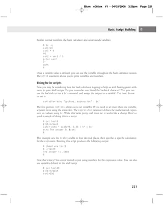 Blum     c08.tex    V1 - 04/03/2008        3:28pm      Page 221




                                                                     Basic Script Building          8

Besides normal numbers, the bash calculator also understands variables:

      $ bc -q
      var1=10
      var1 * 4
      40
      var2 = var1 / 5
      print var2
      2
      quit
      $

Once a variable value is deﬁned, you can use the variable throughout the bash calculator session.
The print statement allows you to print variables and numbers.

Using bc in scripts
Now you may be wondering how the bash calculator is going to help us with ﬂoating-point arith-
metic in your shell scripts. Do you remember our friend the backtick character? Yes, you can
use the backtick to run a bc command, and assign the output to a variable! The basic format
to use is:

      variable=`echo "options; expression" | bc`

The ﬁrst portion, options, allows us to set variables. If you need to set more than one variable,
separate them using the semicolon. The expression parameter deﬁnes the mathematical expres-
sion to evaluate using bc. While this looks pretty odd, trust me, it works like a champ. Here’s a
quick example of doing this in a script:

      $ cat test9
      #!/bin/bash
      var1=`echo " scale=4; 3.44 / 5" | bc`
      echo The answer is $var1
      $

This example sets the scale variable to four decimal places, then speciﬁes a speciﬁc calculation
for the expression. Running this script produces the following output:

      $ chmod u+x test9
      $ ./test9
      The answer is .6880
      $

Now that’s fancy! You aren’t limited to just using numbers for the expression value. You can also
use variables deﬁned in the shell script:
      $ cat test10
      #!/bin/bash
      var1=100




                                                                                           221
 