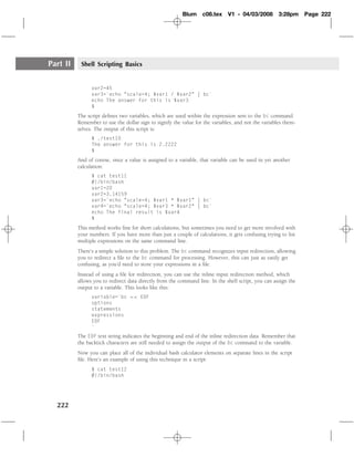 Blum     c08.tex     V1 - 04/03/2008        3:28pm     Page 222




Part II    Shell Scripting Basics


                var2=45
                var3=`echo "scale=4; $var1 / $var2" | bc`
                echo The answer for this is $var3
                $
          The script deﬁnes two variables, which are used within the expression sent to the bc command.
          Remember to use the dollar sign to signify the value for the variables, and not the variables them-
          selves. The output of this script is:
                $ ./test10
                The answer for this is 2.2222
                $
          And of course, once a value is assigned to a variable, that variable can be used in yet another
          calculation:
                $ cat test11
                #!/bin/bash
                var1=20
                var2=3.14159
                var3=`echo "scale=4; $var1 * $var1" | bc`
                var4=`echo "scale=4; $var3 * $var2" | bc`
                echo The final result is $var4
                $
          This method works ﬁne for short calculations, but sometimes you need to get more involved with
          your numbers. If you have more than just a couple of calculations, it gets confusing trying to list
          multiple expressions on the same command line.
          There’s a simple solution to this problem. The bc command recognizes input redirection, allowing
          you to redirect a ﬁle to the bc command for processing. However, this can just as easily get
          confusing, as you’d need to store your expressions in a ﬁle.
          Instead of using a ﬁle for redirection, you can use the inline input redirection method, which
          allows you to redirect data directly from the command line. In the shell script, you can assign the
          output to a variable. This looks like this:
                variable=`bc << EOF
                options
                statements
                expressions
                EOF
                `
          The EOF text string indicates the beginning and end of the inline redirection data. Remember that
          the backtick characters are still needed to assign the output of the bc command to the variable.
          Now you can place all of the individual bash calculator elements on separate lines in the script
          ﬁle. Here’s an example of using this technique in a script:
                $ cat test12
                #!/bin/bash




  222
 