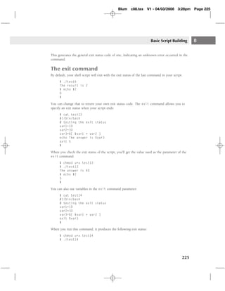 Blum c08.tex         V1 - 04/03/2008       3:28pm   Page 225




                                                                        Basic Script Building        8

This generates the general exit status code of one, indicating an unknown error occurred in the
command.

The exit command
By default, your shell script will exit with the exit status of the last command in your script:
      $ ./test6
      The result is 2
      $ echo $?
      0
      $

You can change that to return your own exit status code. The exit command allows you to
specify an exit status when your script ends:
      $ cat test13
      #!/bin/bash
      # testing the exit status
      var1=10
      var2=30
      var3=$[ $var1 + var2 ]
      echo The answer is $var3
      exit 5
      $

When you check the exit status of the script, you’ll get the value used as the parameter of the
exit command:

      $ chmod u+x test13
      $ ./test13
      The answer is 40
      $ echo $?
      5
      $

You can also use variables in the exit command parameter:
      $ cat test14
      #!/bin/bash
      # testing the exit status
      var1=10
      var2=30
      var3=$[ $var1 + var2 ]
      exit $var3
      $

When you run this command, it produces the following exit status:
      $ chmod u+x test14
      $ ./test14




                                                                                               225
 
