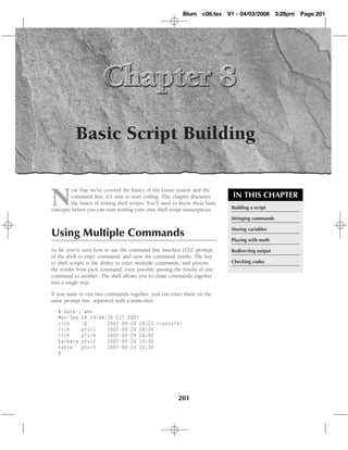 Blum c08.tex       V1 - 04/03/2008       3:28pm   Page 201




           Basic Script Building


N
         ow that we’ve covered the basics of the Linux system and the
         command line, it’s time to start coding. This chapter discusses          IN THIS CHAPTER
         the basics of writing shell scripts. You’ll need to know these basic
concepts before you can start writing your own shell script masterpieces.        Building a script

                                                                                 Stringing commands

                                                                                 Storing variables
Using Multiple Commands
                                                                                 Playing with math

So far you’ve seen how to use the command line interface (CLI) prompt            Redirecting output
of the shell to enter commands and view the command results. The key
to shell scripts is the ability to enter multiple commands, and process          Checking codes
the results from each command, even possibly passing the results of one
command to another. The shell allows you to chain commands together
into a single step.

If you want to run two commands together, you can enter them on the
same prompt line, separated with a semicolon:

   $ date ; who
   Mon Sep 24 19:44:35 EST 2007
   rich    :0       2007-09-24 18:23 (console)
   rich    pts/1    2007-09-24 18:24
   rich    pts/0    2007-09-24 18:42
   barbara pts/2    2007-09-24 19:30
   katie   pts/3    2007-09-24 19:39
   $




                                                           201
 