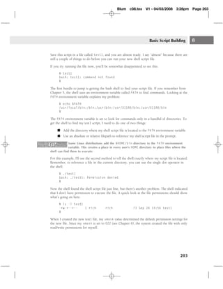 Blum c08.tex         V1 - 04/03/2008        3:28pm      Page 203




                                                                         Basic Script Building           8

Save this script in a ﬁle called test1, and you are almost ready. I say ‘‘almost’’ because there are
still a couple of things to do before you can run your new shell script ﬁle.

If you try running the ﬁle now, you’ll be somewhat disappointed to see this:

      $ test1
      bash: test1: command not found
      $

The ﬁrst hurdle to jump is getting the bash shell to ﬁnd your script ﬁle. If you remember from
Chapter 5, the shell uses an environment variable called PATH to ﬁnd commands. Looking at the
PATH environment variable explains my problem:

      $ echo $PATH
      /usr/local/bin:/bin:/usr/bin:/usr/X11R6/bin:/usr/X11R6/bin
      $

The PATH environment variable is set to look for commands only in a handful of directories. To
get the shell to ﬁnd my test1 script, I need to do one of two things:

     � Add the directory where my shell script ﬁle is located to the PATH environment variable.
     � Use an absolute or relative ﬁlepath to reference my shell script ﬁle in the prompt.

             Some Linux distributions add the $HOME/bin directory to the PATH environment
             variable. This creates a place in every user’s HOME directory to place ﬁles where the
shell can ﬁnd them to execute.

For this example, I’ll use the second method to tell the shell exactly where my script ﬁle is located.
Remember, to reference a ﬁle in the current directory, you can use the single dot operator in
the shell:

      $ ./test1
      bash: ./test1: Permission denied
      $

Now the shell found the shell script ﬁle just ﬁne, but there’s another problem. The shell indicated
that I don’t have permission to execute the ﬁle. A quick look at the ﬁle permissions should show
what’s going on here:

      $ ls -l test1
      -rw-r--r--    1 rich              rich                 73 Sep 24 19:56 test1
      $

When I created the new test1 ﬁle, my umask value determined the default permission settings for
the new ﬁle. Since my umask is set to 022 (see Chapter 6), the system created the ﬁle with only
read/write permissions for myself.




                                                                                                203
 