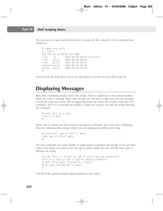 Blum     c08.tex     V1 - 04/03/2008          3:28pm   Page 204




Part II    Shell Scripting Basics


          The next step is to give myself permission to execute the ﬁle, using the chmod command (see
          Chapter 6):

                $ chmod u+x test1
                $ ./test1
                Mon Sep 24 19:58:35 EST 2007
                rich    :0       2007-09-24 18:23 (console)
                rich    pts/1    2007-09-24 18:24
                rich    pts/0    2007-09-24 18:42
                barbara pts/2    2007-09-24 19:30
                katie   pts/3    2007-09-24 19:39
                $

          Success! Now all of the pieces are in the right places to execute the new shell script ﬁle.



          Displaying Messages
          Most shell commands produce their own output, which is displayed on the console monitor
          where the script is running. Many times though you will want to add your own text messages
          to help the script user know what is happening within the script. This is done using the echo
          command. The echo command can display a simple text string if you add the string following
          the command:

                $ echo This is a test
                This is a test
                $

          Notice that by default you don’t need to use quotes to delineate the string you’re displaying.
          However, sometimes this can get tricky if you are using quotes within your string:

                $ echo Let’s see if this’ll work
                Lets see if thisll work
                $

          The echo command uses either double or single quotes to delineate text strings. If you use them
          within your string, you need to use one type of quote within the text, and the other type to
          delineate the string:

                $ echo "This is a test to see if you’re paying attention"
                This is a test to see if you’re paying attention
                $ echo ’Rich says "scripting is easy".’
                Rich says "scripting is easy".
                $

          Now all of the quotation marks appear properly in the output.




  204
 
