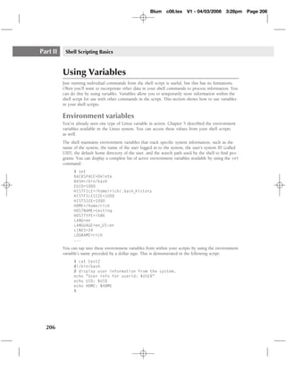 Blum c08.tex        V1 - 04/03/2008      3:28pm     Page 206




Part II    Shell Scripting Basics



          Using Variables
          Just running individual commands from the shell script is useful, but this has its limitations.
          Often you’ll want to incorporate other data in your shell commands to process information. You
          can do this by using variables. Variables allow you to temporarily store information within the
          shell script for use with other commands in the script. This section shows how to use variables
          in your shell scripts.

          Environment variables
          You’ve already seen one type of Linux variable in action. Chapter 5 described the environment
          variables available in the Linux system. You can access these values from your shell scripts
          as well.
          The shell maintains environment variables that track speciﬁc system information, such as the
          name of the system, the name of the user logged in to the system, the user’s system ID (called
          UID), the default home directory of the user, and the search path used by the shell to ﬁnd pro-
          grams. You can display a complete list of active environment variables available by using the set
          command:
                $ set
                BACKSPACE=Delete
                BASH=/bin/bash
                EUID=1000
                HISTFILE=/home/rich/.bash history
                HISTFILESIZE=1000
                HISTSIZE=1000
                HOME=/home/rich
                HOSTNAME=testing
                HOSTTYPE=i586
                LANG=en
                LANGUAGE=en US:en
                LINES=24
                LOGNAME=rich
                ...

          You can tap into these environment variables from within your scripts by using the environment
          variable’s name preceded by a dollar sign. This is demonstrated in the following script:
                $ cat test2
                #!/bin/bash
                # display user information from the system.
                echo "User info for userid: $USER"
                echo UID: $UID
                echo HOME: $HOME
                $




  206
 
