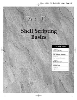 Blum c08.tex   V1 - 04/03/2008       3:28pm    Page 199




Shell Scripting
    Basics
                               IN THIS PART
                           Chapter 8
                           Basic Script Building

                           Chapter 9
                           Using Structured Commands

                           Chapter 10
                           More Structured Commands

                           Chapter 11
                           Handling User Input

                           Chapter 12
                           Presenting Data

                           Chapter 13
                           Script Control
 