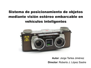Sistema de posicionamiento de objetos
mediante visión estéreo embarcable en
        vehículos inteligentes




                      Autor: Jorge Tarlea Jiménez
                   Director: Roberto J. López Sastre
 