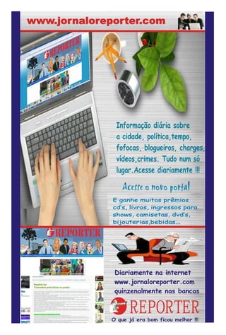 www.jornaloreporter.com




               Informação diária sobre
               a cidade, política,tempo,
               fofocas, blogueiros, charges,
               vídeos,crimes. Tudo num só
               lugar.Acesse diariamente !!!


              E ganhe muitos prêmios
              cd’s, livros, ingressos para
              shows, camisetas, dvd’s,
              bijouterias,bebidas...




               Diariamente na internet
               www.jornaloreporter.com
               quinzenalmente nas bancas


                    REPORTER
              O que já era bom ficou melhor !!!
 