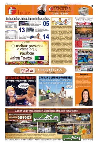 2º Quinzena, outubro de 2011                                                                                       Acesse:www.jornaloreporter.com
                                                                                             Anuncie no Jornal                                                           3
                                                                                             REPORTER
                          Índice
                                                                                      A concorrência vai morrer de raiva !

                                                                                            3657-8289
                                                                                                                                       RELEMBRE NOSSAS
                                                                                                                                        CAPAS DE JORNAL


                                                                          05
    Colunistas                                Carro a serviço da Copel
                                              despeja entulhos de
                                                                                                                                          Na edição nº5 em destaque os
Renato Gaúcho    pg 02                        construção no ponto final                                                                    problemas com a saúde em
Jauto Moraes     pg 05                        do Jardim Gramados.                                                                          Tamandaré que até hoje só
Algaci Tulio     pg 07                                                                   Depois da janela das mudanças de partido,               vem piorando.
Fabio Camargo    pg 06                                                                   o quadro para a eleição municipal está bem
                                                          Página especial doa

    Outros Assuntos
Mulher
Escolas
Cidade
                 pg. 02
                 pg. 04
                 pg. 06
                            13                            acontecimentos da Igreja
                                                          do Evangelho Quadrangular
                                                          em Tamandaré.
                                                                                         indefinido , como também as alianças,
                                                                                         existem vários flertes mas poucos namoros
                                                                                         confirmados. Partidos grandes
                                                                                         PMDB, PDT, PV e PSDB ainda não
                                                                                                                               como

                                                                                         definiram se terão candidaturas próprias ou



                                                                          14
Política         pg. 10                                                                  farão alianças. O PSDB quer se aliar ao
Esportes         pg. 12     Leia em Fique Ligado                                         PSD de Aldnei Siqueira mas quer a vice
Intervalo        pg. 15     Joana Prado e Valeska                                        para o Stival, o PDT estuda uma
Palavra de Ordem pg. 16     estão brigadas.                                              composição das oposições mas espera
                                                                                         pesquisas em 2012 para seguir na mesma
                                                                                         trilha a vice ao PSD e como vai ficar o
                                                                                         Tonhão ,sairá para vereador ou o PSD vai
                                28 de Outubro                                            bancar chapa própria, e o PMDB vai nomear
                                                                                         o vice na chapa do PT da Dete Pavoni ou
                                                                                         vem de candidato próprio. Nas rodas
                                                                                         políticas correm murmurinhos que não seria
                                                                                         impossível uma composição entre o PT e o
                                                                                         PSD com Dete para prefeita e Aldnei ou
                                                                                         Tonhão para vice. São muitas as
                                                                                         especulações em um jogo que está sendo
                                                                                         jogado nos bastidores em reuniões
                                                                                         constantes, certo apenas é que Piva será
                                                                                         candidato a prefeito, Amaury Lovato a


         Almirante Tamandaré
                                                                                         vereador e que Nereu Colodel também será
                                                                                         candidato a prefeito como candidato
                                                                                         alternativo. Hoje Aldnei Siqueira, Dete
                                                                                         Pavoni, Gerson Colodel e Sidnei Trevisan
                                                                                         são pré candidatos mas como em política
                                                                                         tudo é possível qual será a próxima jogada
                                                                                         no tabuleiro dos candidatos...




                                Dinho                           CHARGES
                                                                           Políticas
                                                                                                                                               Frases
                                                                                                                                       “São meia dúzia de vereadores
                                                                                                                                       que não têm o que fazer, por
                                                                                                                                       esse motivo passam a maior
                                                                                                                                       parte do dia na Câmara só
                                                                                                                                       incomodando. Esse grupo de
                                                                                                                                       vereadores pertencente à máfia
                                                                                                                                       Derosso não vão para as suas
                                                                                                                                       casas porque, provavelmente,
                                                                                                                                       nem as esposas deles suportam
                                                                                                                                       eles”.




                                                                                                                                       Renata Bueno
                                                                                                                                       Vereadora Curitiba




                   AGORA VOCÊ VAI CONHECER A MELHOR COMIDA DE TAMANDARÉ
       Preços promocionais para empresas

       DISK MARMITEX
                            3698-0403
      A partir de R$ 6,00    Não cobramos entrega
                                                                                                             Segunda a Sábado 11:30 as 14:00 hs




  Um ambiente agradável,onde o sabor conversa com a qualidade dos alimentos, sem esbanjar
  ostentação, mas convenhamos você vai saborear a melhor comida a vontade e será muito
  bem servido. Venha experimentar, você vai querer voltar sempre !

Rua Antonio Jhonson nº 5061- Cachoeira - Próximo a sub prefeitura ( Centro Adm.                                                                      Dirceu Pavoni)
 