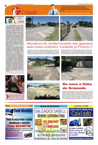 Acesse:www.jornaloreporter.com                                                                                                                  2º Quinzena,outubro de 2011

6                                                                                                                                                                  “Somos muito gratos ao governador por esses
                                                                                                                                                                   investimentos e pelo bom atendimento as nossas



                                                                              Cidade
                                                                                                                                                                   equipes nos projetos encaminhados ao estado”, afirma
                                                                                                                                                                   Goinski.

                                                                                                                                                                   Sobre a ordem de serviço de 69 moradias em Tamandaré



                                                             Fabio
                                                             Camargo
      As reclama?ões que recebo
   diariamente sobre a situa??o da
   cidade de Almirante Tamandaré s?o
   de meses. No meu gabinete, onde
   atuo como deputado estadual, e no
   programa Cidade na TV, como
   apresentador, aparecem todo o tipo
   de reinvidica?ões. Problemas
   relacionados a ruas (buracos, falta
   de asfalto, casas invadidas por ?gua
   quando chove), transporte coletivo
   caótico e posto de sa?de onde
   impera o desespero de moradores,
   que pagam seus impostos,
   aguardando atendimento que em
   muitos casos demoram meses.
   Esse s?o os casos mais comuns,                                                             Moradores do Jardim Graziele não aguentam
   infelizmente.
   Por isso n?o tenho medo de apontar
   o repons?vel: a administra??o atual.
                                                                                              mais tantos acidentes. Lombada já Prefeito !!
   A falta de comprometimento é total.
   A prefeitura virou as costas para a                                                        Moradores do Jardim Gramado protestaram sobre o pedido de            Os dias acontecem cenas preocupantes, os carros parecem que
   popula??o de Almirante. Com                                                                lombada na avenida principal do bairro. Todos agradecem o novo       não vão vencer a curva, a gente vive apreensivo com a situação,
   potencial de arrecada??o, a                                                                asfalto, mas sofrem com o excesso de velocidade de motos, carros e   em horários de pico é uma dificuldade atravessar, as crianças não
   administra??o teria condi?ōes, no                                                          caminhões que trafegam pelo bairro. Conforme os moradores todos      podem sair sozinhas, disse um morador. Eles pedem uma lombada
   m? nimo, de manter a infraestrutura
   em dia. Deixe aberto meu gabinete
   e meu programa para o prefeito ou
   representantes de seu gabinete se
   pronunciarem. E nada. Uma falta de
   considera??o total. Agora fiquei
   sabendo de mais problemas graves.
   Ainda apuro. No próximo programa,
   Cidade na TV, pela rede CNT, pra?a
   Tiradentes, no dia 9 de novembro, a
   partir das 11h, espero pode revelar a
   situa??o que merecer? mais uma
   apura??o do Ministério P?blico do
   Paran?.




                                                                                                                                                                      De novo a linha
                                                                                                                                                                      do Gramado
                                                                                                                                                                     Até quando vão insistir em tapa buracos na linha do Jardim
                                                                                                                                                                     Gramado. Não precisa nem chover em pouco tempo os buracos




                  REPORTER
                                                                                                                                                                     voltam e cada vez maiores, atravessam toda extensão da rua e
                                                                                                                                                                     para quem anda de ônibus é um terror de tanto que chacoalha. É
                                                                                                                                                                     preciso recapar e não tapar os buracos, quando será que vão
                                                                                                                                                                     parar de jogar dinheiro fora e resolver o problema. Leve o seu
                                                                                                                                                                     carro passear por estes buracos prefeito. Isto é uma vergonha !!!
Quinzenalmente nos comércios da região. Simplesmente o melhor jornal de Almirante Tamandaré




                  INFORMÁTICA                                                                                            SALGADOS                                                            LAVA CAR


                                                                                                                                                                                     LAVA CAR E INSULFILM
                                         Pardal Informatica SALGADOS SABELL
                                         Manutenção de computadores Atendemos Lanchonetes e Festas                                                                                      Caxiado
  Venda de peças novas e usadas
     Atendimento a domicílio                                                                                              (41) 3698-5407
       Fone 92348740                                                                                                              8406-2402
 Rua Bem-vindo Ribeiro,49                                                                                                                                                           Lavagem completa
 Jardim Parati - Cachoeira                                                                                                                                                          Ducha, serviço de
 Instalação de Internet
                                                                                                              Promoção cento do salgado apenas R$ 20,00                             leva e traz, aplicação
        via rádio                                                                                                 FAÇA SUA FESTA COM QUALIDADE                                      de insulfilm.
   Na apresentação deste 10%desconto                                                                         Rua Mandirituba, nº 186 - J. Roma - Alm. Tamandaré                     Av. Francisco Krueger em frente a D1ª
 