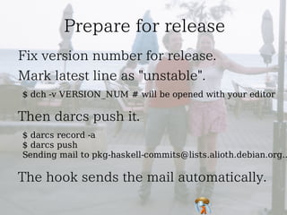 $ dch -v VERSION_NUM # will be opened with your editor



$ darcs record -a
$ darcs push
Sending mail to pkg-haskell-commits@lists.alioth.debian.org..
 