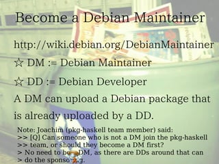 Note: Joachim (pkg-haskell team member) said:
>> [Q] Can someone who is not a DM join the pkg-haskell
>> team, or should they become a DM first?
> No need to be a DM, as there are DDs around that can
> do the sponsoring.
 